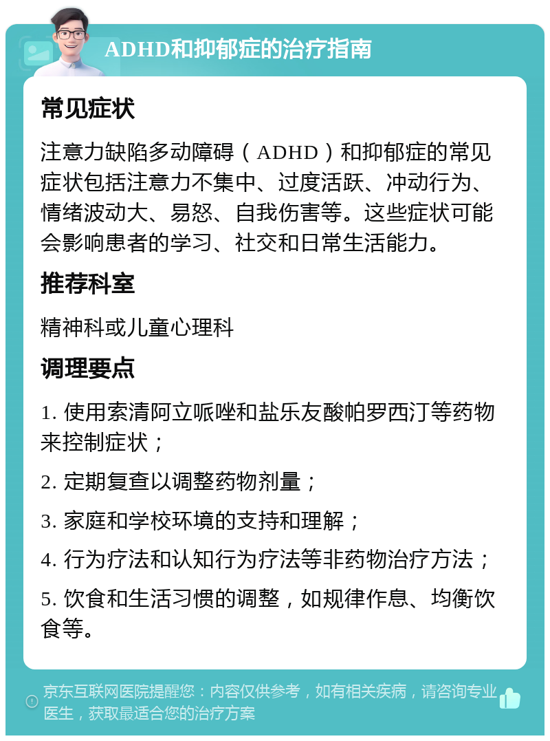 ADHD和抑郁症的治疗指南 常见症状 注意力缺陷多动障碍（ADHD）和抑郁症的常见症状包括注意力不集中、过度活跃、冲动行为、情绪波动大、易怒、自我伤害等。这些症状可能会影响患者的学习、社交和日常生活能力。 推荐科室 精神科或儿童心理科 调理要点 1. 使用索清阿立哌唑和盐乐友酸帕罗西汀等药物来控制症状； 2. 定期复查以调整药物剂量； 3. 家庭和学校环境的支持和理解； 4. 行为疗法和认知行为疗法等非药物治疗方法； 5. 饮食和生活习惯的调整，如规律作息、均衡饮食等。