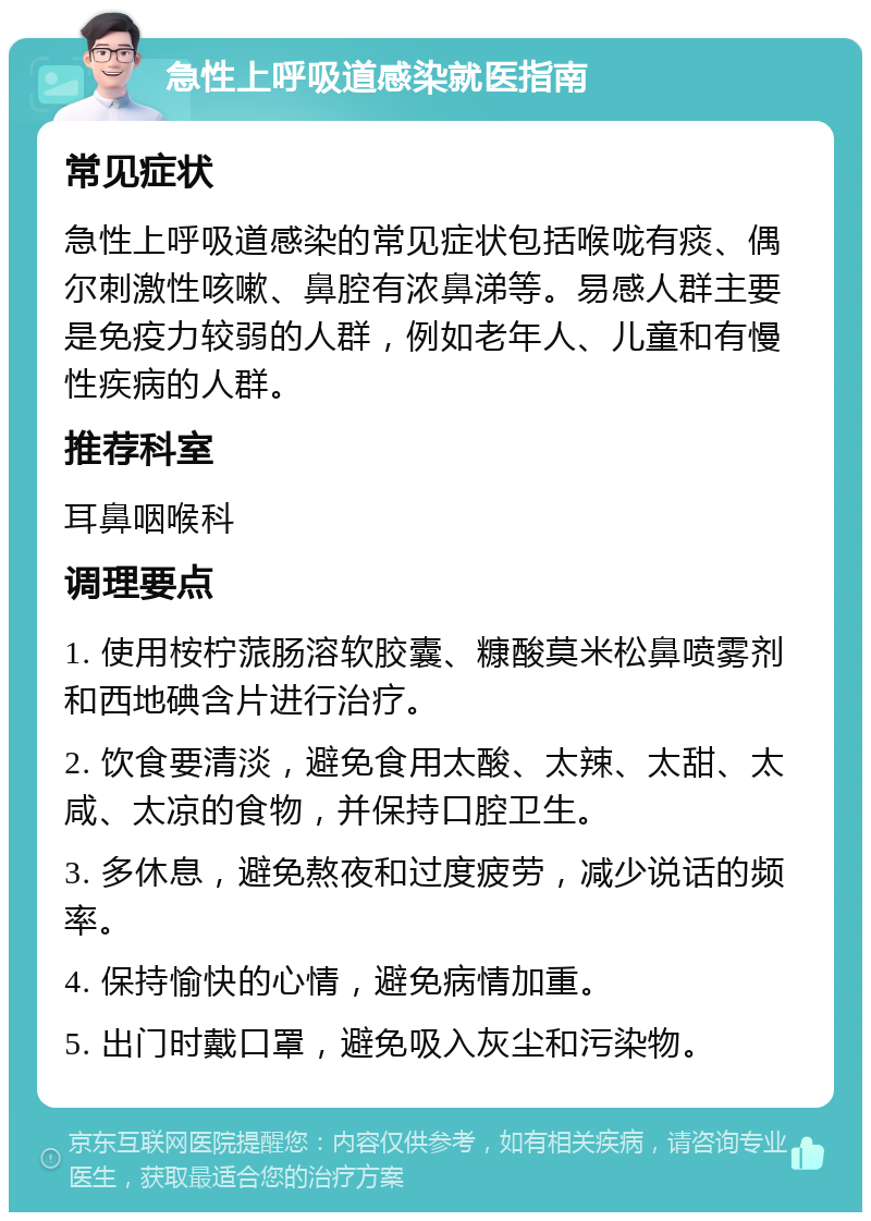 急性上呼吸道感染就医指南 常见症状 急性上呼吸道感染的常见症状包括喉咙有痰、偶尔刺激性咳嗽、鼻腔有浓鼻涕等。易感人群主要是免疫力较弱的人群，例如老年人、儿童和有慢性疾病的人群。 推荐科室 耳鼻咽喉科 调理要点 1. 使用桉柠蒎肠溶软胶囊、糠酸莫米松鼻喷雾剂和西地碘含片进行治疗。 2. 饮食要清淡，避免食用太酸、太辣、太甜、太咸、太凉的食物，并保持口腔卫生。 3. 多休息，避免熬夜和过度疲劳，减少说话的频率。 4. 保持愉快的心情，避免病情加重。 5. 出门时戴口罩，避免吸入灰尘和污染物。