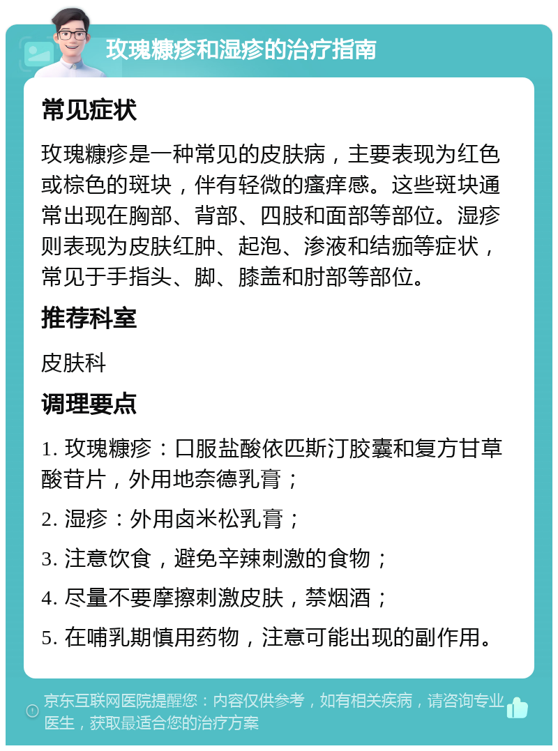 玫瑰糠疹和湿疹的治疗指南 常见症状 玫瑰糠疹是一种常见的皮肤病，主要表现为红色或棕色的斑块，伴有轻微的瘙痒感。这些斑块通常出现在胸部、背部、四肢和面部等部位。湿疹则表现为皮肤红肿、起泡、渗液和结痂等症状，常见于手指头、脚、膝盖和肘部等部位。 推荐科室 皮肤科 调理要点 1. 玫瑰糠疹：口服盐酸依匹斯汀胶囊和复方甘草酸苷片，外用地奈德乳膏； 2. 湿疹：外用卤米松乳膏； 3. 注意饮食，避免辛辣刺激的食物； 4. 尽量不要摩擦刺激皮肤，禁烟酒； 5. 在哺乳期慎用药物，注意可能出现的副作用。