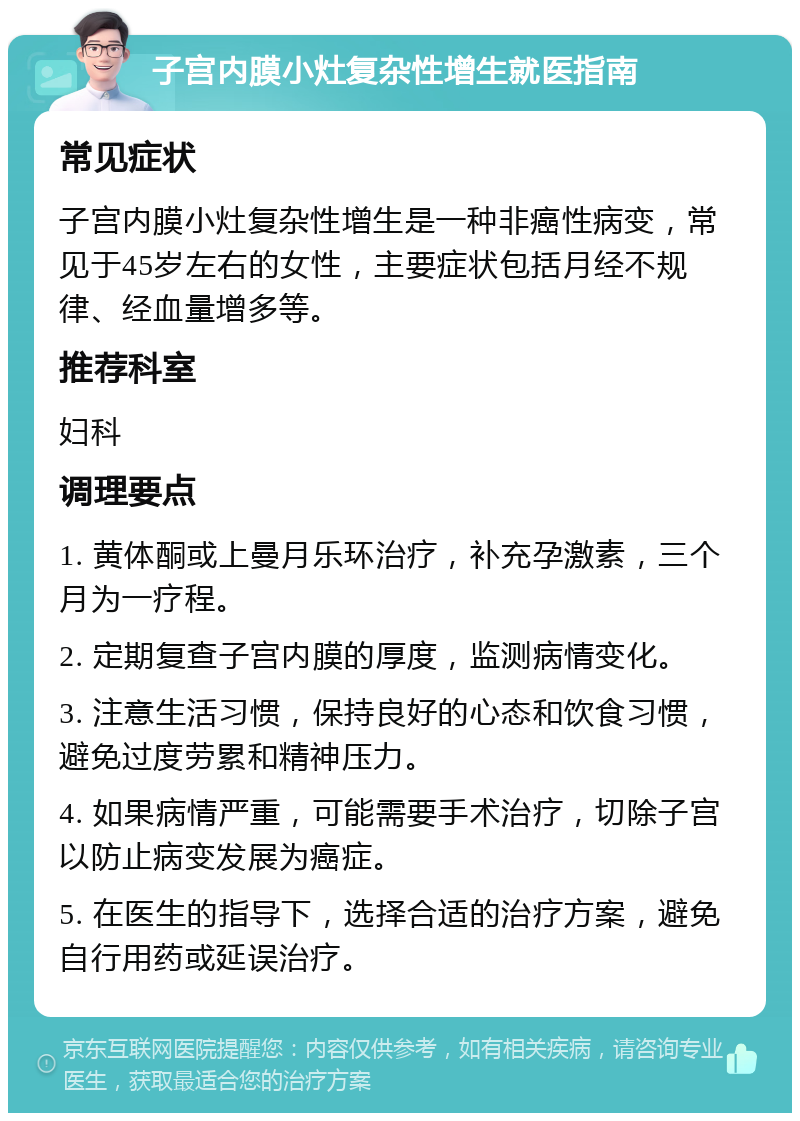 子宫内膜小灶复杂性增生就医指南 常见症状 子宫内膜小灶复杂性增生是一种非癌性病变，常见于45岁左右的女性，主要症状包括月经不规律、经血量增多等。 推荐科室 妇科 调理要点 1. 黄体酮或上曼月乐环治疗，补充孕激素，三个月为一疗程。 2. 定期复查子宫内膜的厚度，监测病情变化。 3. 注意生活习惯，保持良好的心态和饮食习惯，避免过度劳累和精神压力。 4. 如果病情严重，可能需要手术治疗，切除子宫以防止病变发展为癌症。 5. 在医生的指导下，选择合适的治疗方案，避免自行用药或延误治疗。