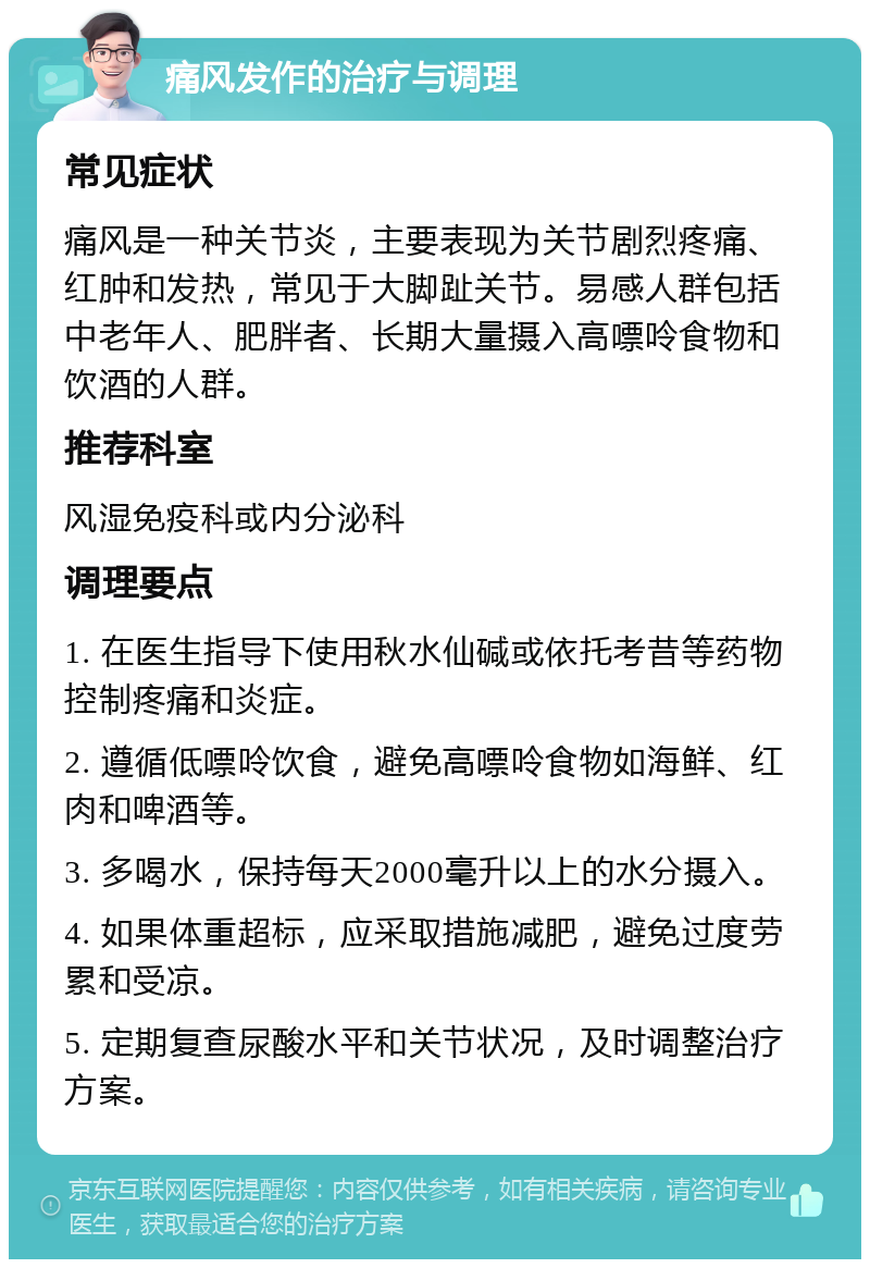 痛风发作的治疗与调理 常见症状 痛风是一种关节炎，主要表现为关节剧烈疼痛、红肿和发热，常见于大脚趾关节。易感人群包括中老年人、肥胖者、长期大量摄入高嘌呤食物和饮酒的人群。 推荐科室 风湿免疫科或内分泌科 调理要点 1. 在医生指导下使用秋水仙碱或依托考昔等药物控制疼痛和炎症。 2. 遵循低嘌呤饮食，避免高嘌呤食物如海鲜、红肉和啤酒等。 3. 多喝水，保持每天2000毫升以上的水分摄入。 4. 如果体重超标，应采取措施减肥，避免过度劳累和受凉。 5. 定期复查尿酸水平和关节状况，及时调整治疗方案。