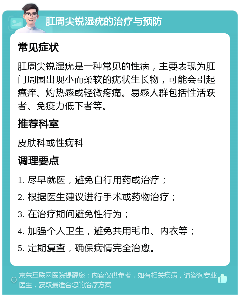 肛周尖锐湿疣的治疗与预防 常见症状 肛周尖锐湿疣是一种常见的性病，主要表现为肛门周围出现小而柔软的疣状生长物，可能会引起瘙痒、灼热感或轻微疼痛。易感人群包括性活跃者、免疫力低下者等。 推荐科室 皮肤科或性病科 调理要点 1. 尽早就医，避免自行用药或治疗； 2. 根据医生建议进行手术或药物治疗； 3. 在治疗期间避免性行为； 4. 加强个人卫生，避免共用毛巾、内衣等； 5. 定期复查，确保病情完全治愈。