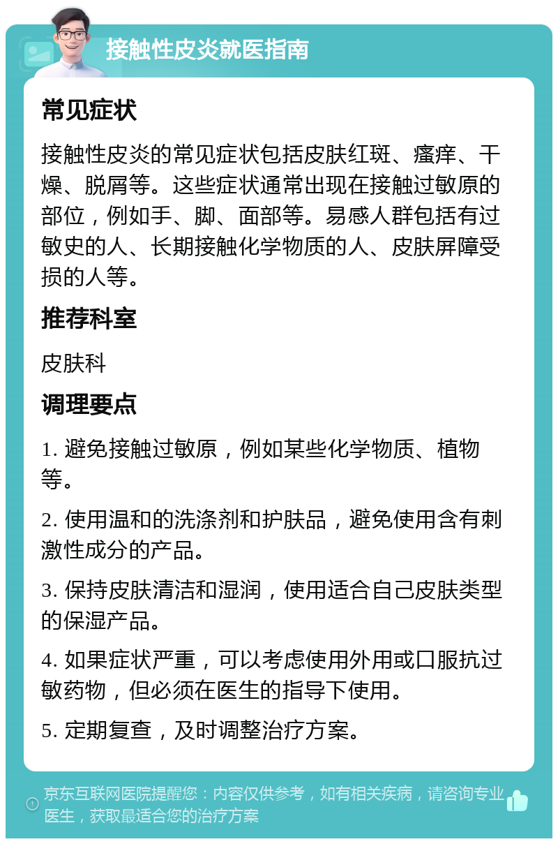 接触性皮炎就医指南 常见症状 接触性皮炎的常见症状包括皮肤红斑、瘙痒、干燥、脱屑等。这些症状通常出现在接触过敏原的部位，例如手、脚、面部等。易感人群包括有过敏史的人、长期接触化学物质的人、皮肤屏障受损的人等。 推荐科室 皮肤科 调理要点 1. 避免接触过敏原，例如某些化学物质、植物等。 2. 使用温和的洗涤剂和护肤品，避免使用含有刺激性成分的产品。 3. 保持皮肤清洁和湿润，使用适合自己皮肤类型的保湿产品。 4. 如果症状严重，可以考虑使用外用或口服抗过敏药物，但必须在医生的指导下使用。 5. 定期复查，及时调整治疗方案。