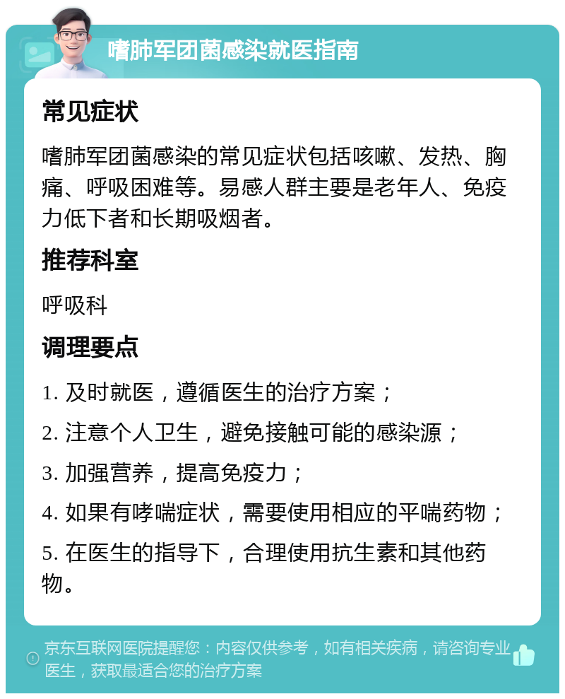 嗜肺军团菌感染就医指南 常见症状 嗜肺军团菌感染的常见症状包括咳嗽、发热、胸痛、呼吸困难等。易感人群主要是老年人、免疫力低下者和长期吸烟者。 推荐科室 呼吸科 调理要点 1. 及时就医，遵循医生的治疗方案； 2. 注意个人卫生，避免接触可能的感染源； 3. 加强营养，提高免疫力； 4. 如果有哮喘症状，需要使用相应的平喘药物； 5. 在医生的指导下，合理使用抗生素和其他药物。