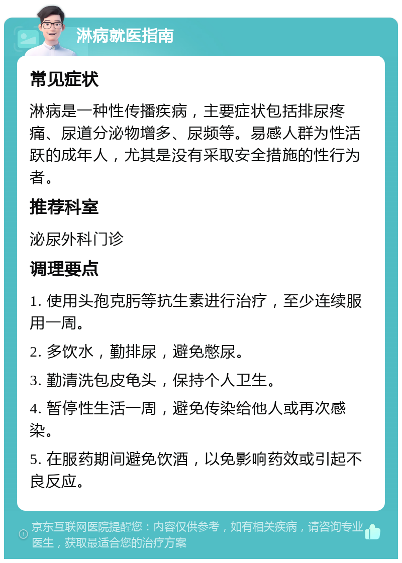 淋病就医指南 常见症状 淋病是一种性传播疾病，主要症状包括排尿疼痛、尿道分泌物增多、尿频等。易感人群为性活跃的成年人，尤其是没有采取安全措施的性行为者。 推荐科室 泌尿外科门诊 调理要点 1. 使用头孢克肟等抗生素进行治疗，至少连续服用一周。 2. 多饮水，勤排尿，避免憋尿。 3. 勤清洗包皮龟头，保持个人卫生。 4. 暂停性生活一周，避免传染给他人或再次感染。 5. 在服药期间避免饮酒，以免影响药效或引起不良反应。