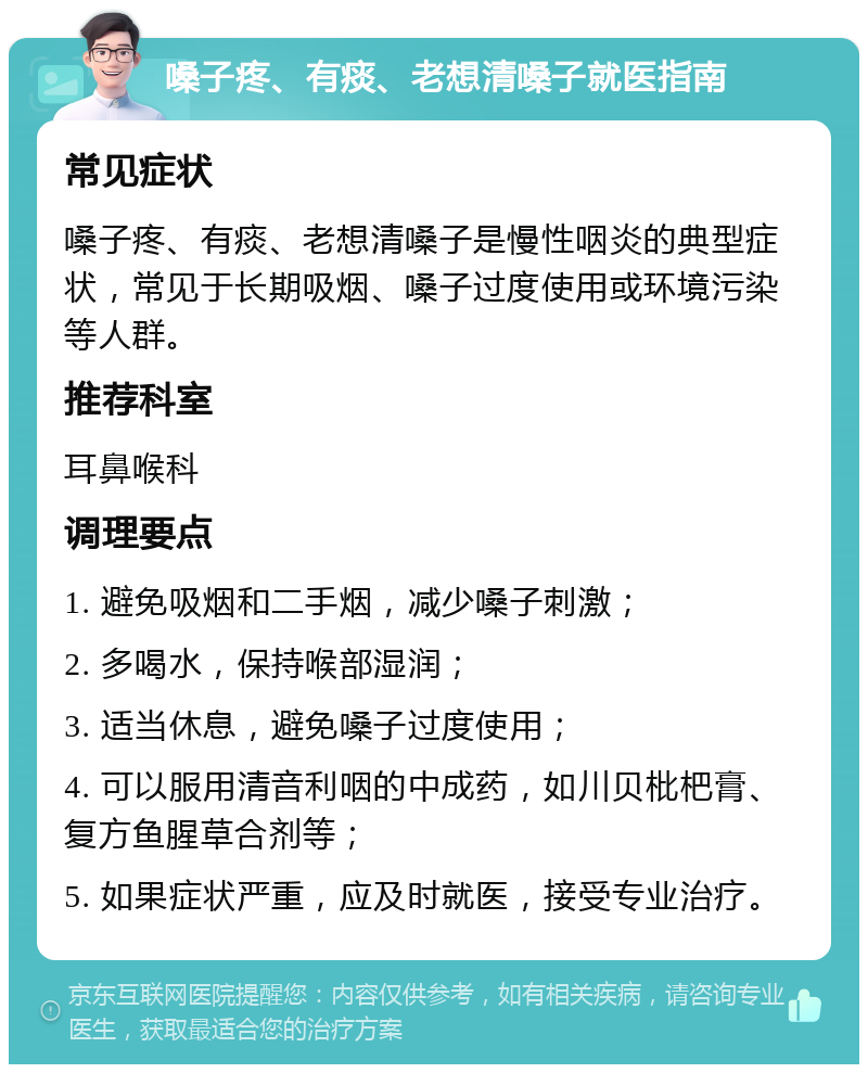 嗓子疼、有痰、老想清嗓子就医指南 常见症状 嗓子疼、有痰、老想清嗓子是慢性咽炎的典型症状，常见于长期吸烟、嗓子过度使用或环境污染等人群。 推荐科室 耳鼻喉科 调理要点 1. 避免吸烟和二手烟，减少嗓子刺激； 2. 多喝水，保持喉部湿润； 3. 适当休息，避免嗓子过度使用； 4. 可以服用清音利咽的中成药，如川贝枇杷膏、复方鱼腥草合剂等； 5. 如果症状严重，应及时就医，接受专业治疗。