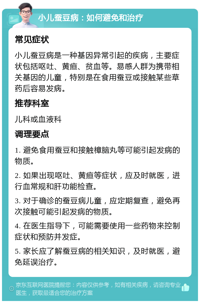 小儿蚕豆病：如何避免和治疗 常见症状 小儿蚕豆病是一种基因异常引起的疾病，主要症状包括呕吐、黄疸、贫血等。易感人群为携带相关基因的儿童，特别是在食用蚕豆或接触某些草药后容易发病。 推荐科室 儿科或血液科 调理要点 1. 避免食用蚕豆和接触樟脑丸等可能引起发病的物质。 2. 如果出现呕吐、黄疸等症状，应及时就医，进行血常规和肝功能检查。 3. 对于确诊的蚕豆病儿童，应定期复查，避免再次接触可能引起发病的物质。 4. 在医生指导下，可能需要使用一些药物来控制症状和预防并发症。 5. 家长应了解蚕豆病的相关知识，及时就医，避免延误治疗。