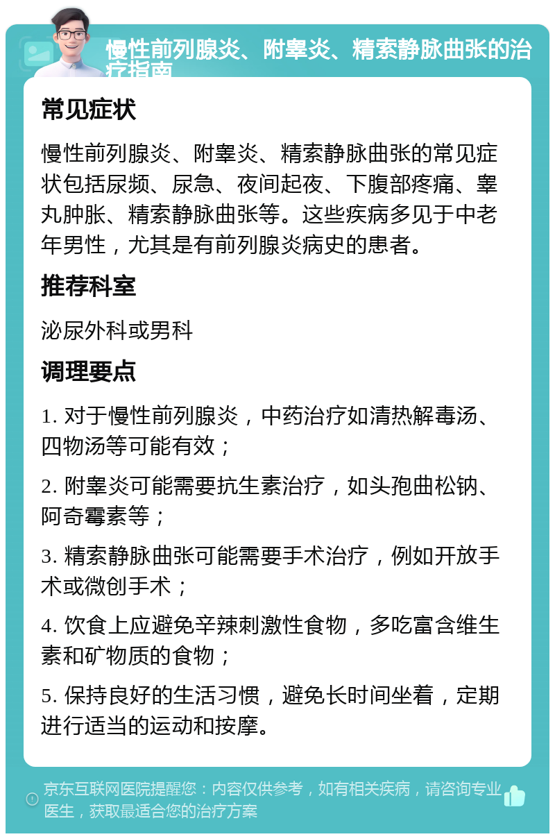 慢性前列腺炎、附睾炎、精索静脉曲张的治疗指南 常见症状 慢性前列腺炎、附睾炎、精索静脉曲张的常见症状包括尿频、尿急、夜间起夜、下腹部疼痛、睾丸肿胀、精索静脉曲张等。这些疾病多见于中老年男性，尤其是有前列腺炎病史的患者。 推荐科室 泌尿外科或男科 调理要点 1. 对于慢性前列腺炎，中药治疗如清热解毒汤、四物汤等可能有效； 2. 附睾炎可能需要抗生素治疗，如头孢曲松钠、阿奇霉素等； 3. 精索静脉曲张可能需要手术治疗，例如开放手术或微创手术； 4. 饮食上应避免辛辣刺激性食物，多吃富含维生素和矿物质的食物； 5. 保持良好的生活习惯，避免长时间坐着，定期进行适当的运动和按摩。