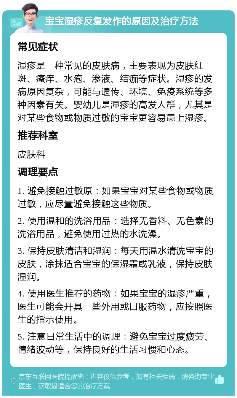 宝宝湿疹反复发作的原因及治疗方法 常见症状 湿疹是一种常见的皮肤病，主要表现为皮肤红斑、瘙痒、水疱、渗液、结痂等症状。湿疹的发病原因复杂，可能与遗传、环境、免疫系统等多种因素有关。婴幼儿是湿疹的高发人群，尤其是对某些食物或物质过敏的宝宝更容易患上湿疹。 推荐科室 皮肤科 调理要点 1. 避免接触过敏原：如果宝宝对某些食物或物质过敏，应尽量避免接触这些物质。 2. 使用温和的洗浴用品：选择无香料、无色素的洗浴用品，避免使用过热的水洗澡。 3. 保持皮肤清洁和湿润：每天用温水清洗宝宝的皮肤，涂抹适合宝宝的保湿霜或乳液，保持皮肤湿润。 4. 使用医生推荐的药物：如果宝宝的湿疹严重，医生可能会开具一些外用或口服药物，应按照医生的指示使用。 5. 注意日常生活中的调理：避免宝宝过度疲劳、情绪波动等，保持良好的生活习惯和心态。