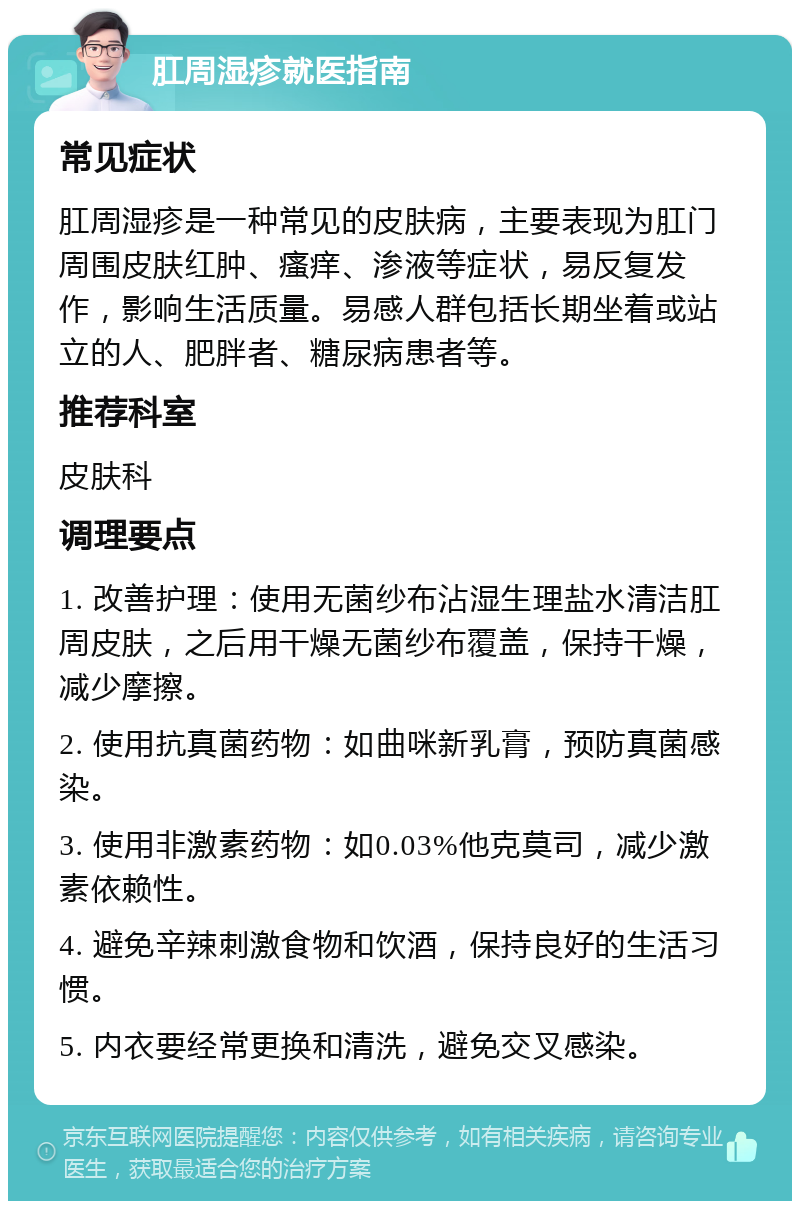 肛周湿疹就医指南 常见症状 肛周湿疹是一种常见的皮肤病，主要表现为肛门周围皮肤红肿、瘙痒、渗液等症状，易反复发作，影响生活质量。易感人群包括长期坐着或站立的人、肥胖者、糖尿病患者等。 推荐科室 皮肤科 调理要点 1. 改善护理：使用无菌纱布沾湿生理盐水清洁肛周皮肤，之后用干燥无菌纱布覆盖，保持干燥，减少摩擦。 2. 使用抗真菌药物：如曲咪新乳膏，预防真菌感染。 3. 使用非激素药物：如0.03%他克莫司，减少激素依赖性。 4. 避免辛辣刺激食物和饮酒，保持良好的生活习惯。 5. 内衣要经常更换和清洗，避免交叉感染。