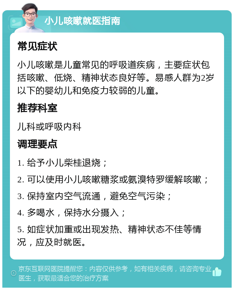 小儿咳嗽就医指南 常见症状 小儿咳嗽是儿童常见的呼吸道疾病，主要症状包括咳嗽、低烧、精神状态良好等。易感人群为2岁以下的婴幼儿和免疫力较弱的儿童。 推荐科室 儿科或呼吸内科 调理要点 1. 给予小儿柴桂退烧； 2. 可以使用小儿咳嗽糖浆或氨溴特罗缓解咳嗽； 3. 保持室内空气流通，避免空气污染； 4. 多喝水，保持水分摄入； 5. 如症状加重或出现发热、精神状态不佳等情况，应及时就医。