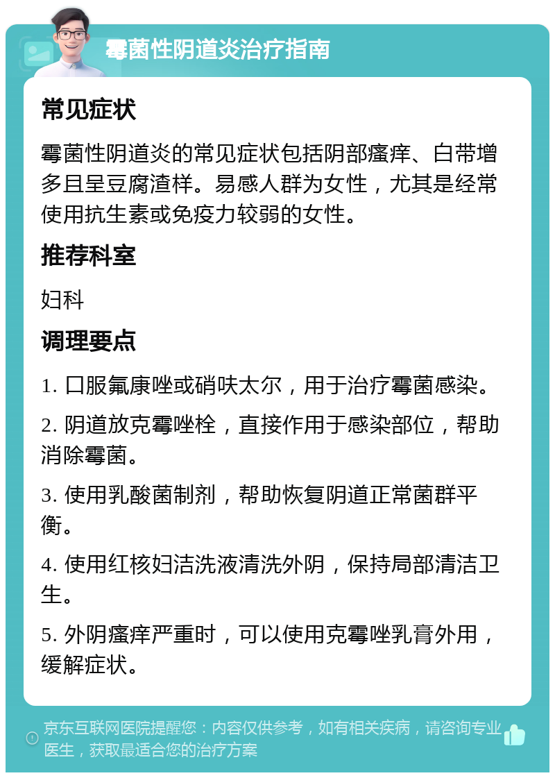 霉菌性阴道炎治疗指南 常见症状 霉菌性阴道炎的常见症状包括阴部瘙痒、白带增多且呈豆腐渣样。易感人群为女性，尤其是经常使用抗生素或免疫力较弱的女性。 推荐科室 妇科 调理要点 1. 口服氟康唑或硝呋太尔，用于治疗霉菌感染。 2. 阴道放克霉唑栓，直接作用于感染部位，帮助消除霉菌。 3. 使用乳酸菌制剂，帮助恢复阴道正常菌群平衡。 4. 使用红核妇洁洗液清洗外阴，保持局部清洁卫生。 5. 外阴瘙痒严重时，可以使用克霉唑乳膏外用，缓解症状。