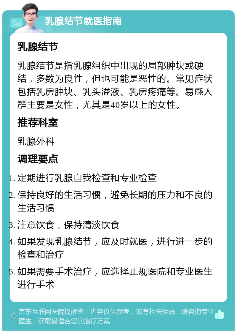 乳腺结节就医指南 乳腺结节 乳腺结节是指乳腺组织中出现的局部肿块或硬结，多数为良性，但也可能是恶性的。常见症状包括乳房肿块、乳头溢液、乳房疼痛等。易感人群主要是女性，尤其是40岁以上的女性。 推荐科室 乳腺外科 调理要点 定期进行乳腺自我检查和专业检查 保持良好的生活习惯，避免长期的压力和不良的生活习惯 注意饮食，保持清淡饮食 如果发现乳腺结节，应及时就医，进行进一步的检查和治疗 如果需要手术治疗，应选择正规医院和专业医生进行手术