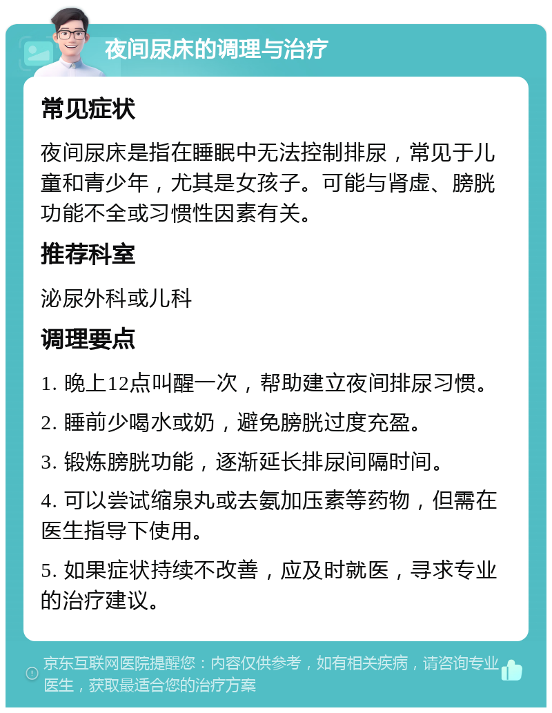 夜间尿床的调理与治疗 常见症状 夜间尿床是指在睡眠中无法控制排尿，常见于儿童和青少年，尤其是女孩子。可能与肾虚、膀胱功能不全或习惯性因素有关。 推荐科室 泌尿外科或儿科 调理要点 1. 晚上12点叫醒一次，帮助建立夜间排尿习惯。 2. 睡前少喝水或奶，避免膀胱过度充盈。 3. 锻炼膀胱功能，逐渐延长排尿间隔时间。 4. 可以尝试缩泉丸或去氨加压素等药物，但需在医生指导下使用。 5. 如果症状持续不改善，应及时就医，寻求专业的治疗建议。