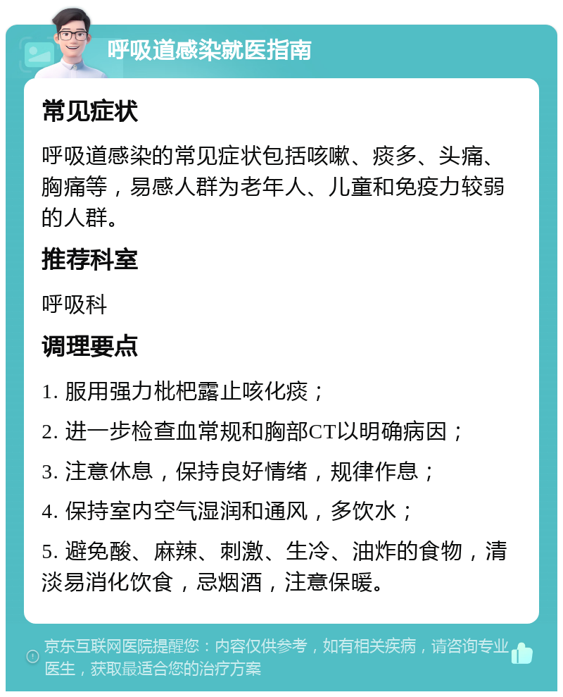 呼吸道感染就医指南 常见症状 呼吸道感染的常见症状包括咳嗽、痰多、头痛、胸痛等，易感人群为老年人、儿童和免疫力较弱的人群。 推荐科室 呼吸科 调理要点 1. 服用强力枇杷露止咳化痰； 2. 进一步检查血常规和胸部CT以明确病因； 3. 注意休息，保持良好情绪，规律作息； 4. 保持室内空气湿润和通风，多饮水； 5. 避免酸、麻辣、刺激、生冷、油炸的食物，清淡易消化饮食，忌烟酒，注意保暖。