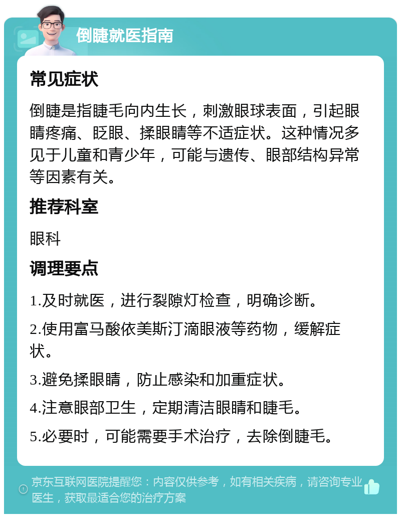 倒睫就医指南 常见症状 倒睫是指睫毛向内生长，刺激眼球表面，引起眼睛疼痛、眨眼、揉眼睛等不适症状。这种情况多见于儿童和青少年，可能与遗传、眼部结构异常等因素有关。 推荐科室 眼科 调理要点 1.及时就医，进行裂隙灯检查，明确诊断。 2.使用富马酸依美斯汀滴眼液等药物，缓解症状。 3.避免揉眼睛，防止感染和加重症状。 4.注意眼部卫生，定期清洁眼睛和睫毛。 5.必要时，可能需要手术治疗，去除倒睫毛。