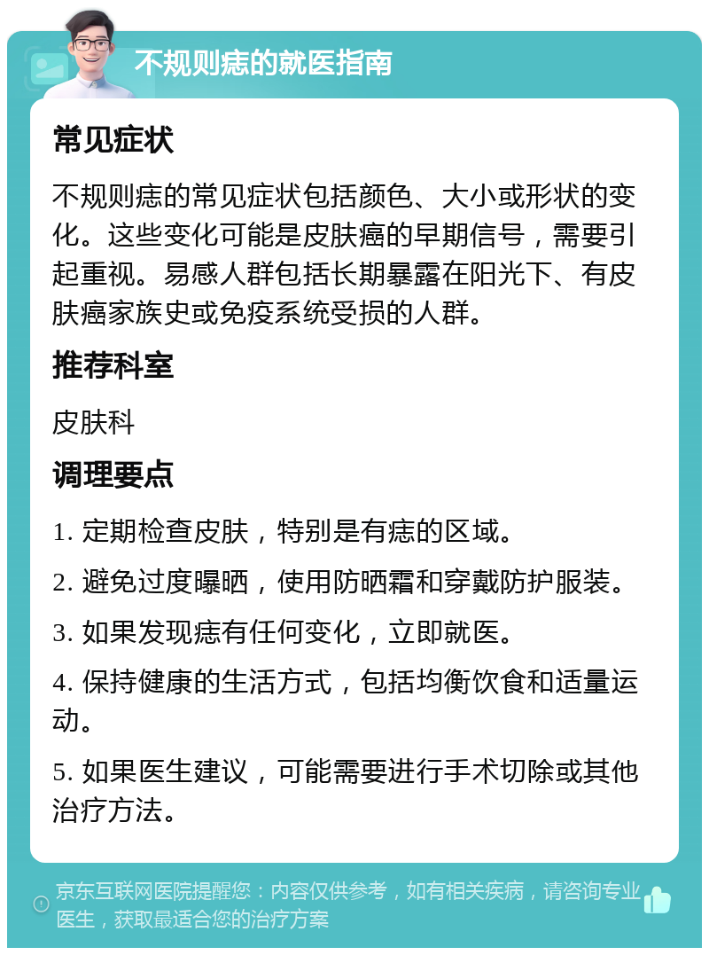 不规则痣的就医指南 常见症状 不规则痣的常见症状包括颜色、大小或形状的变化。这些变化可能是皮肤癌的早期信号，需要引起重视。易感人群包括长期暴露在阳光下、有皮肤癌家族史或免疫系统受损的人群。 推荐科室 皮肤科 调理要点 1. 定期检查皮肤，特别是有痣的区域。 2. 避免过度曝晒，使用防晒霜和穿戴防护服装。 3. 如果发现痣有任何变化，立即就医。 4. 保持健康的生活方式，包括均衡饮食和适量运动。 5. 如果医生建议，可能需要进行手术切除或其他治疗方法。