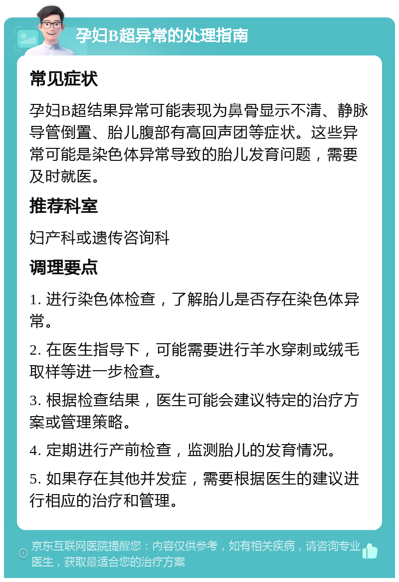 孕妇B超异常的处理指南 常见症状 孕妇B超结果异常可能表现为鼻骨显示不清、静脉导管倒置、胎儿腹部有高回声团等症状。这些异常可能是染色体异常导致的胎儿发育问题，需要及时就医。 推荐科室 妇产科或遗传咨询科 调理要点 1. 进行染色体检查，了解胎儿是否存在染色体异常。 2. 在医生指导下，可能需要进行羊水穿刺或绒毛取样等进一步检查。 3. 根据检查结果，医生可能会建议特定的治疗方案或管理策略。 4. 定期进行产前检查，监测胎儿的发育情况。 5. 如果存在其他并发症，需要根据医生的建议进行相应的治疗和管理。