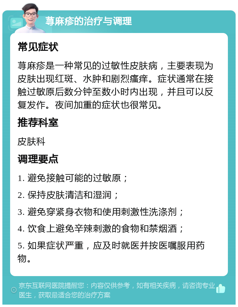 荨麻疹的治疗与调理 常见症状 荨麻疹是一种常见的过敏性皮肤病，主要表现为皮肤出现红斑、水肿和剧烈瘙痒。症状通常在接触过敏原后数分钟至数小时内出现，并且可以反复发作。夜间加重的症状也很常见。 推荐科室 皮肤科 调理要点 1. 避免接触可能的过敏原； 2. 保持皮肤清洁和湿润； 3. 避免穿紧身衣物和使用刺激性洗涤剂； 4. 饮食上避免辛辣刺激的食物和禁烟酒； 5. 如果症状严重，应及时就医并按医嘱服用药物。