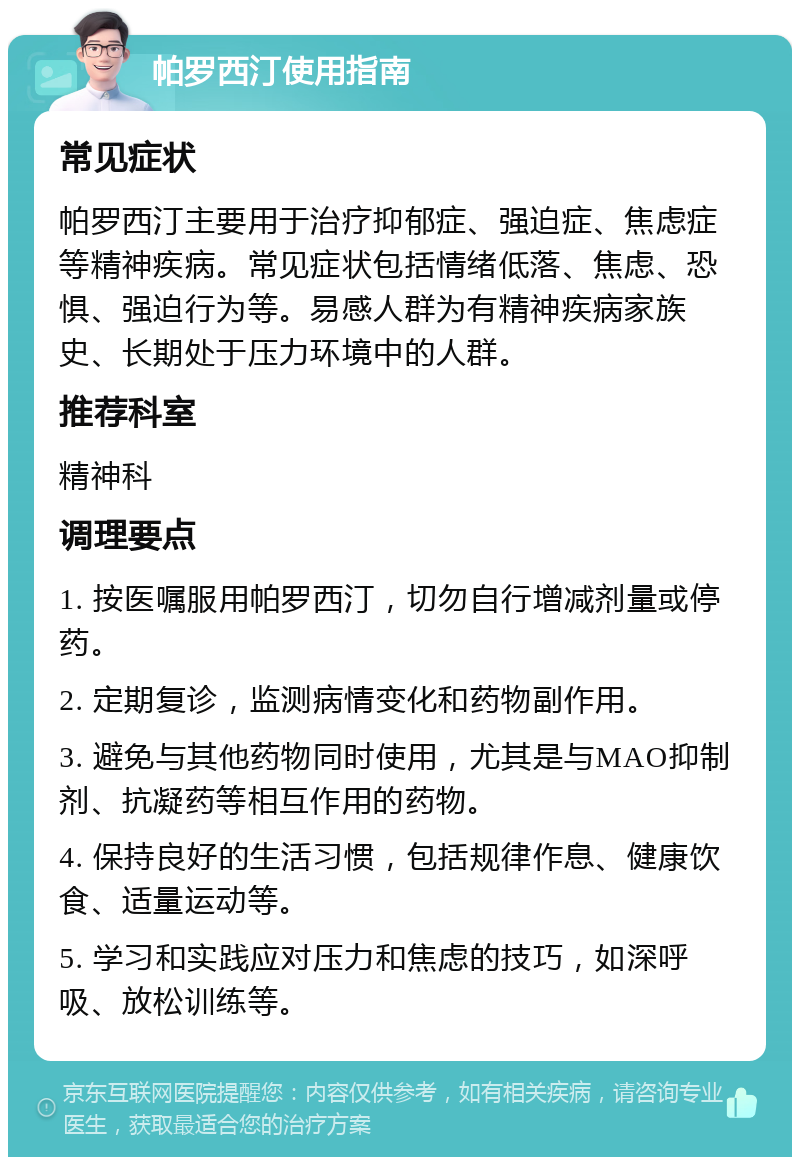 帕罗西汀使用指南 常见症状 帕罗西汀主要用于治疗抑郁症、强迫症、焦虑症等精神疾病。常见症状包括情绪低落、焦虑、恐惧、强迫行为等。易感人群为有精神疾病家族史、长期处于压力环境中的人群。 推荐科室 精神科 调理要点 1. 按医嘱服用帕罗西汀，切勿自行增减剂量或停药。 2. 定期复诊，监测病情变化和药物副作用。 3. 避免与其他药物同时使用，尤其是与MAO抑制剂、抗凝药等相互作用的药物。 4. 保持良好的生活习惯，包括规律作息、健康饮食、适量运动等。 5. 学习和实践应对压力和焦虑的技巧，如深呼吸、放松训练等。