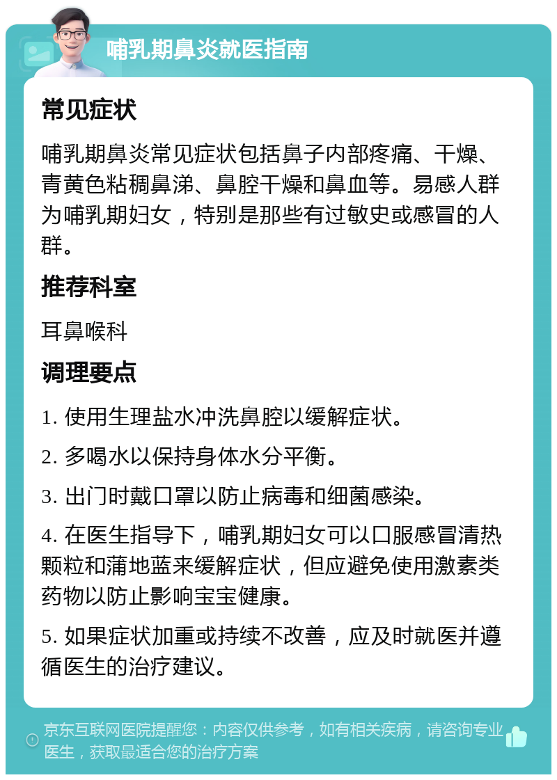 哺乳期鼻炎就医指南 常见症状 哺乳期鼻炎常见症状包括鼻子内部疼痛、干燥、青黄色粘稠鼻涕、鼻腔干燥和鼻血等。易感人群为哺乳期妇女，特别是那些有过敏史或感冒的人群。 推荐科室 耳鼻喉科 调理要点 1. 使用生理盐水冲洗鼻腔以缓解症状。 2. 多喝水以保持身体水分平衡。 3. 出门时戴口罩以防止病毒和细菌感染。 4. 在医生指导下，哺乳期妇女可以口服感冒清热颗粒和蒲地蓝来缓解症状，但应避免使用激素类药物以防止影响宝宝健康。 5. 如果症状加重或持续不改善，应及时就医并遵循医生的治疗建议。