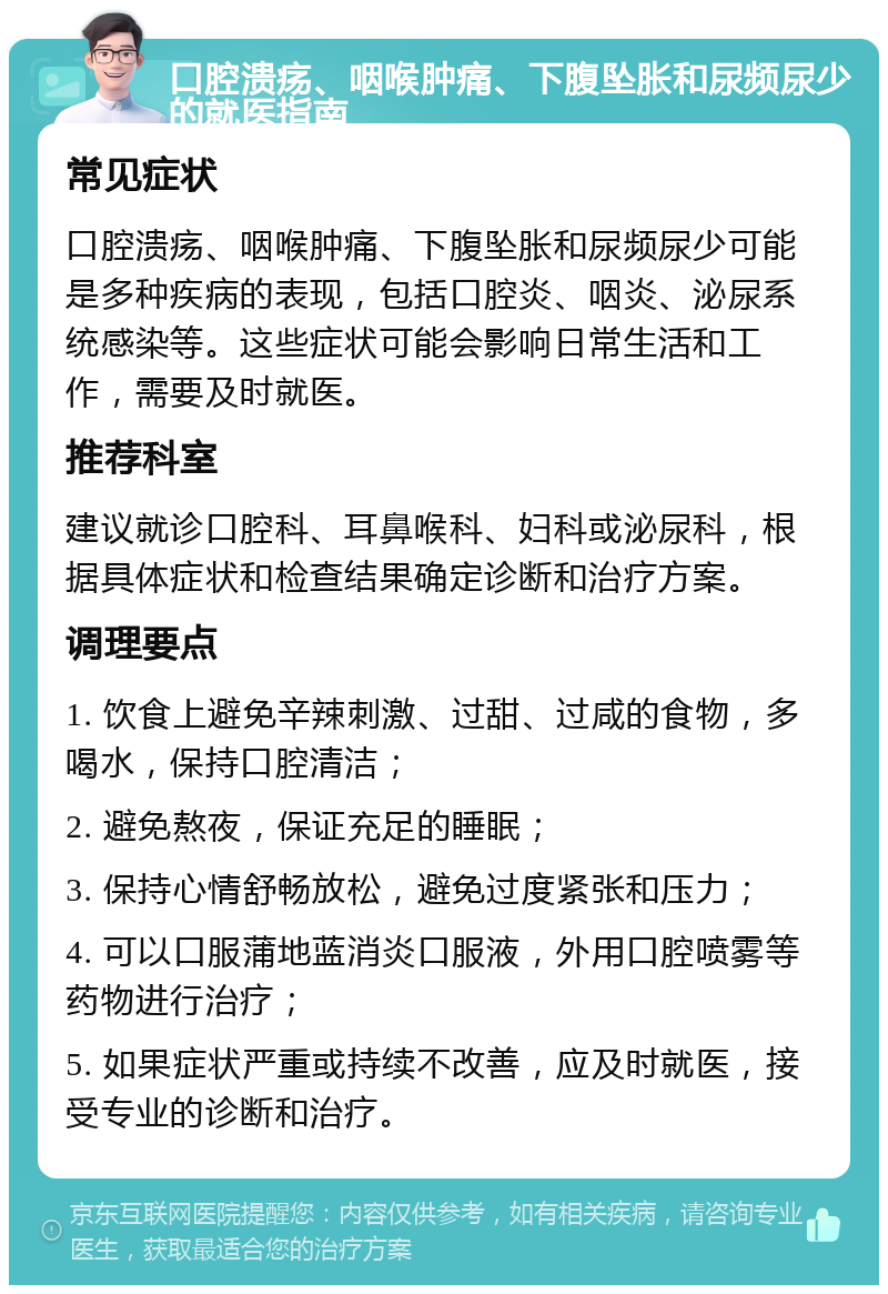 口腔溃疡、咽喉肿痛、下腹坠胀和尿频尿少的就医指南 常见症状 口腔溃疡、咽喉肿痛、下腹坠胀和尿频尿少可能是多种疾病的表现，包括口腔炎、咽炎、泌尿系统感染等。这些症状可能会影响日常生活和工作，需要及时就医。 推荐科室 建议就诊口腔科、耳鼻喉科、妇科或泌尿科，根据具体症状和检查结果确定诊断和治疗方案。 调理要点 1. 饮食上避免辛辣刺激、过甜、过咸的食物，多喝水，保持口腔清洁； 2. 避免熬夜，保证充足的睡眠； 3. 保持心情舒畅放松，避免过度紧张和压力； 4. 可以口服蒲地蓝消炎口服液，外用口腔喷雾等药物进行治疗； 5. 如果症状严重或持续不改善，应及时就医，接受专业的诊断和治疗。