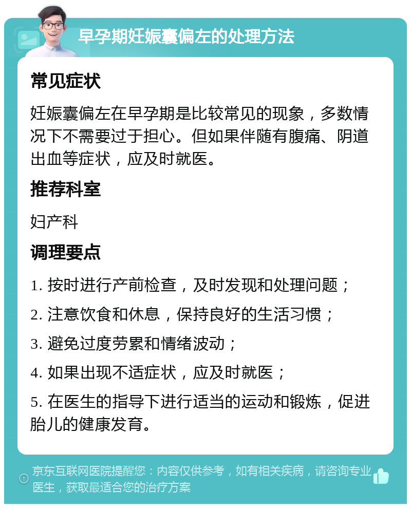 早孕期妊娠囊偏左的处理方法 常见症状 妊娠囊偏左在早孕期是比较常见的现象，多数情况下不需要过于担心。但如果伴随有腹痛、阴道出血等症状，应及时就医。 推荐科室 妇产科 调理要点 1. 按时进行产前检查，及时发现和处理问题； 2. 注意饮食和休息，保持良好的生活习惯； 3. 避免过度劳累和情绪波动； 4. 如果出现不适症状，应及时就医； 5. 在医生的指导下进行适当的运动和锻炼，促进胎儿的健康发育。