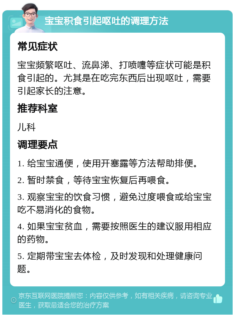 宝宝积食引起呕吐的调理方法 常见症状 宝宝频繁呕吐、流鼻涕、打喷嚏等症状可能是积食引起的。尤其是在吃完东西后出现呕吐，需要引起家长的注意。 推荐科室 儿科 调理要点 1. 给宝宝通便，使用开塞露等方法帮助排便。 2. 暂时禁食，等待宝宝恢复后再喂食。 3. 观察宝宝的饮食习惯，避免过度喂食或给宝宝吃不易消化的食物。 4. 如果宝宝贫血，需要按照医生的建议服用相应的药物。 5. 定期带宝宝去体检，及时发现和处理健康问题。