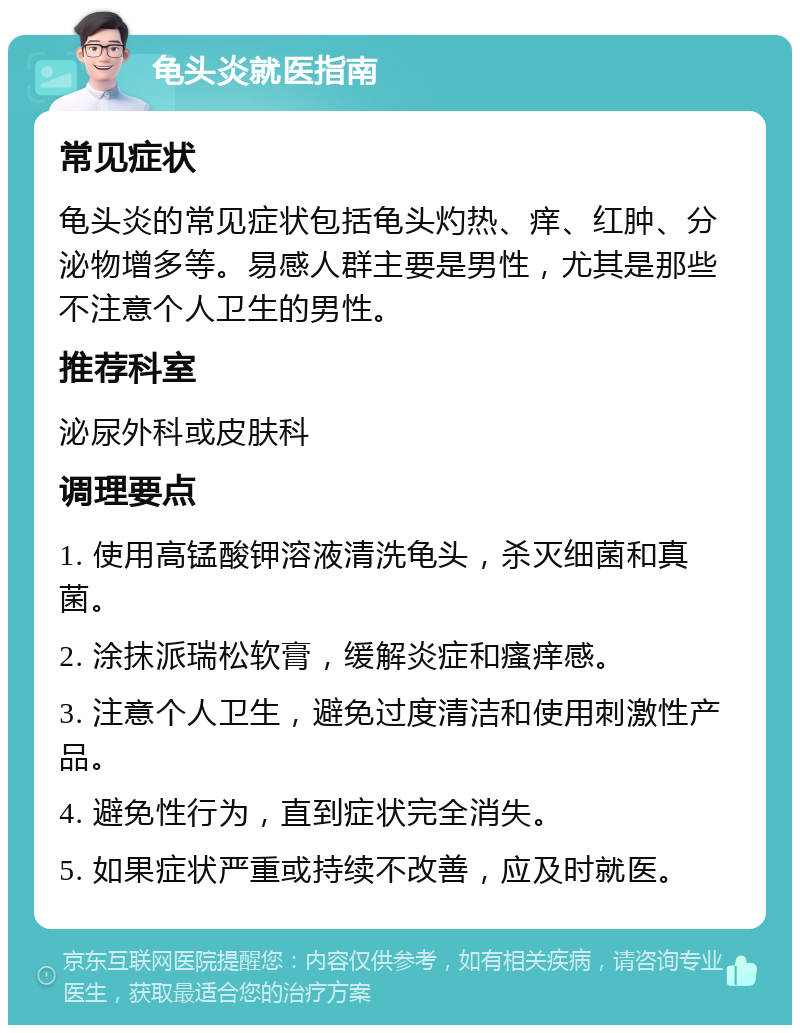 龟头炎就医指南 常见症状 龟头炎的常见症状包括龟头灼热、痒、红肿、分泌物增多等。易感人群主要是男性，尤其是那些不注意个人卫生的男性。 推荐科室 泌尿外科或皮肤科 调理要点 1. 使用高锰酸钾溶液清洗龟头，杀灭细菌和真菌。 2. 涂抹派瑞松软膏，缓解炎症和瘙痒感。 3. 注意个人卫生，避免过度清洁和使用刺激性产品。 4. 避免性行为，直到症状完全消失。 5. 如果症状严重或持续不改善，应及时就医。