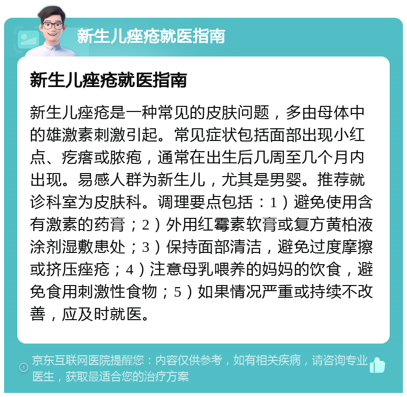 新生儿痤疮就医指南 新生儿痤疮就医指南 新生儿痤疮是一种常见的皮肤问题，多由母体中的雄激素刺激引起。常见症状包括面部出现小红点、疙瘩或脓疱，通常在出生后几周至几个月内出现。易感人群为新生儿，尤其是男婴。推荐就诊科室为皮肤科。调理要点包括：1）避免使用含有激素的药膏；2）外用红霉素软膏或复方黄柏液涂剂湿敷患处；3）保持面部清洁，避免过度摩擦或挤压痤疮；4）注意母乳喂养的妈妈的饮食，避免食用刺激性食物；5）如果情况严重或持续不改善，应及时就医。