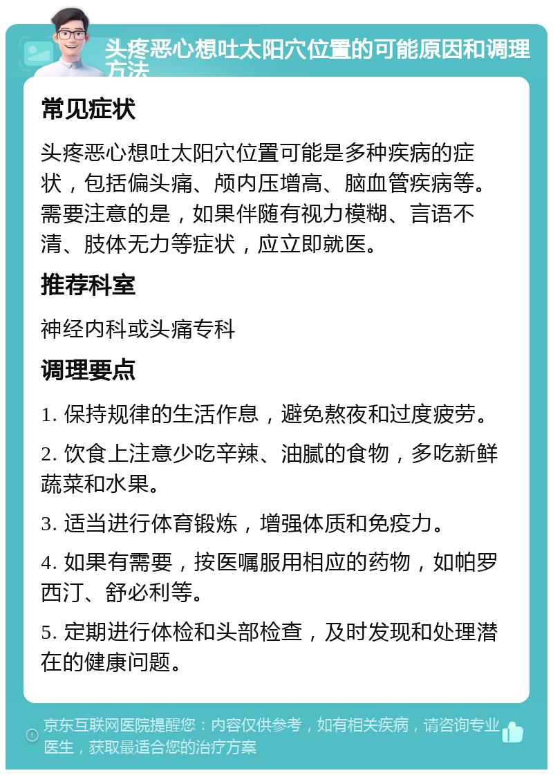 头疼恶心想吐太阳穴位置的可能原因和调理方法 常见症状 头疼恶心想吐太阳穴位置可能是多种疾病的症状，包括偏头痛、颅内压增高、脑血管疾病等。需要注意的是，如果伴随有视力模糊、言语不清、肢体无力等症状，应立即就医。 推荐科室 神经内科或头痛专科 调理要点 1. 保持规律的生活作息，避免熬夜和过度疲劳。 2. 饮食上注意少吃辛辣、油腻的食物，多吃新鲜蔬菜和水果。 3. 适当进行体育锻炼，增强体质和免疫力。 4. 如果有需要，按医嘱服用相应的药物，如帕罗西汀、舒必利等。 5. 定期进行体检和头部检查，及时发现和处理潜在的健康问题。