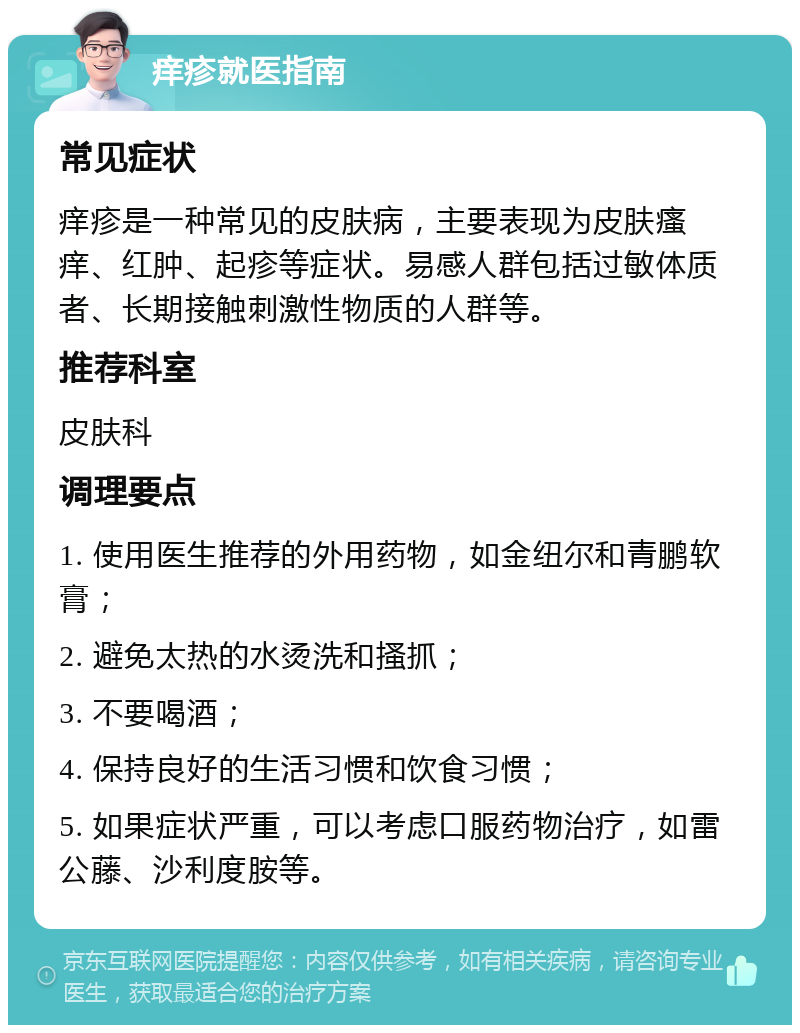 痒疹就医指南 常见症状 痒疹是一种常见的皮肤病，主要表现为皮肤瘙痒、红肿、起疹等症状。易感人群包括过敏体质者、长期接触刺激性物质的人群等。 推荐科室 皮肤科 调理要点 1. 使用医生推荐的外用药物，如金纽尔和青鹏软膏； 2. 避免太热的水烫洗和搔抓； 3. 不要喝酒； 4. 保持良好的生活习惯和饮食习惯； 5. 如果症状严重，可以考虑口服药物治疗，如雷公藤、沙利度胺等。