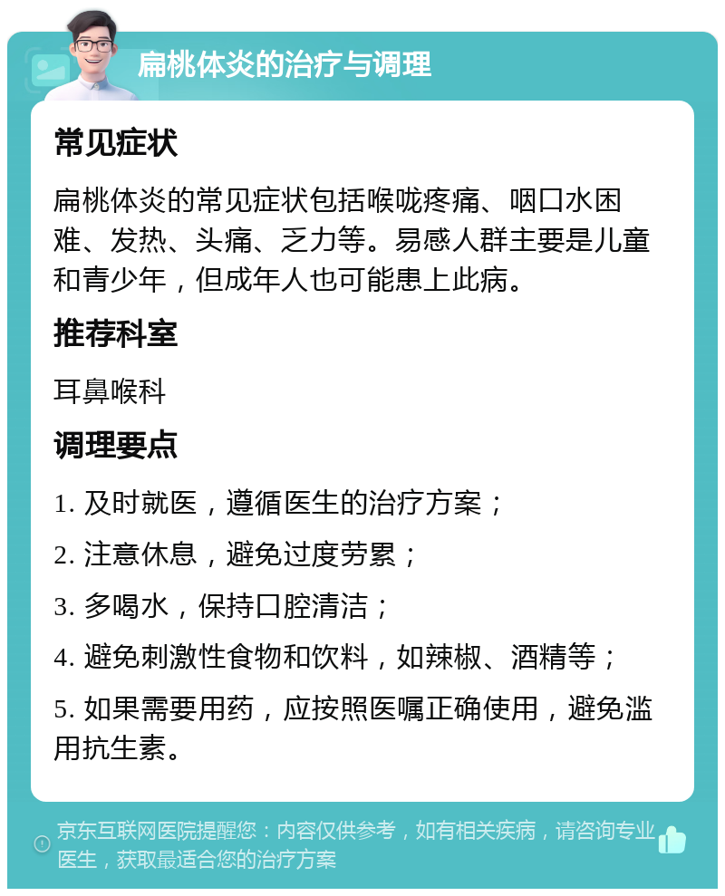 扁桃体炎的治疗与调理 常见症状 扁桃体炎的常见症状包括喉咙疼痛、咽口水困难、发热、头痛、乏力等。易感人群主要是儿童和青少年，但成年人也可能患上此病。 推荐科室 耳鼻喉科 调理要点 1. 及时就医，遵循医生的治疗方案； 2. 注意休息，避免过度劳累； 3. 多喝水，保持口腔清洁； 4. 避免刺激性食物和饮料，如辣椒、酒精等； 5. 如果需要用药，应按照医嘱正确使用，避免滥用抗生素。