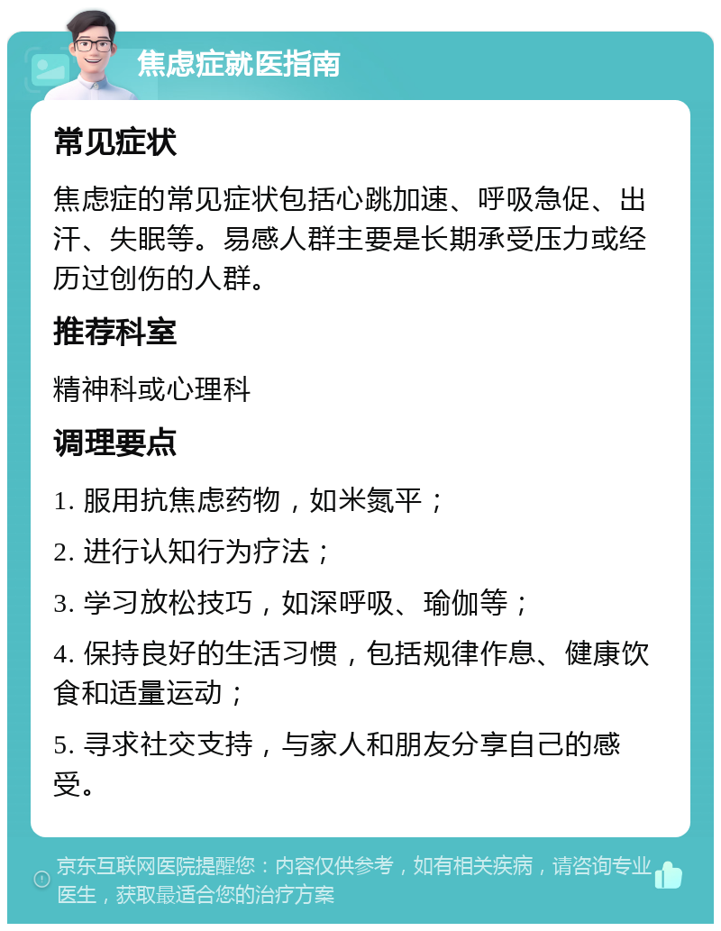 焦虑症就医指南 常见症状 焦虑症的常见症状包括心跳加速、呼吸急促、出汗、失眠等。易感人群主要是长期承受压力或经历过创伤的人群。 推荐科室 精神科或心理科 调理要点 1. 服用抗焦虑药物，如米氮平； 2. 进行认知行为疗法； 3. 学习放松技巧，如深呼吸、瑜伽等； 4. 保持良好的生活习惯，包括规律作息、健康饮食和适量运动； 5. 寻求社交支持，与家人和朋友分享自己的感受。