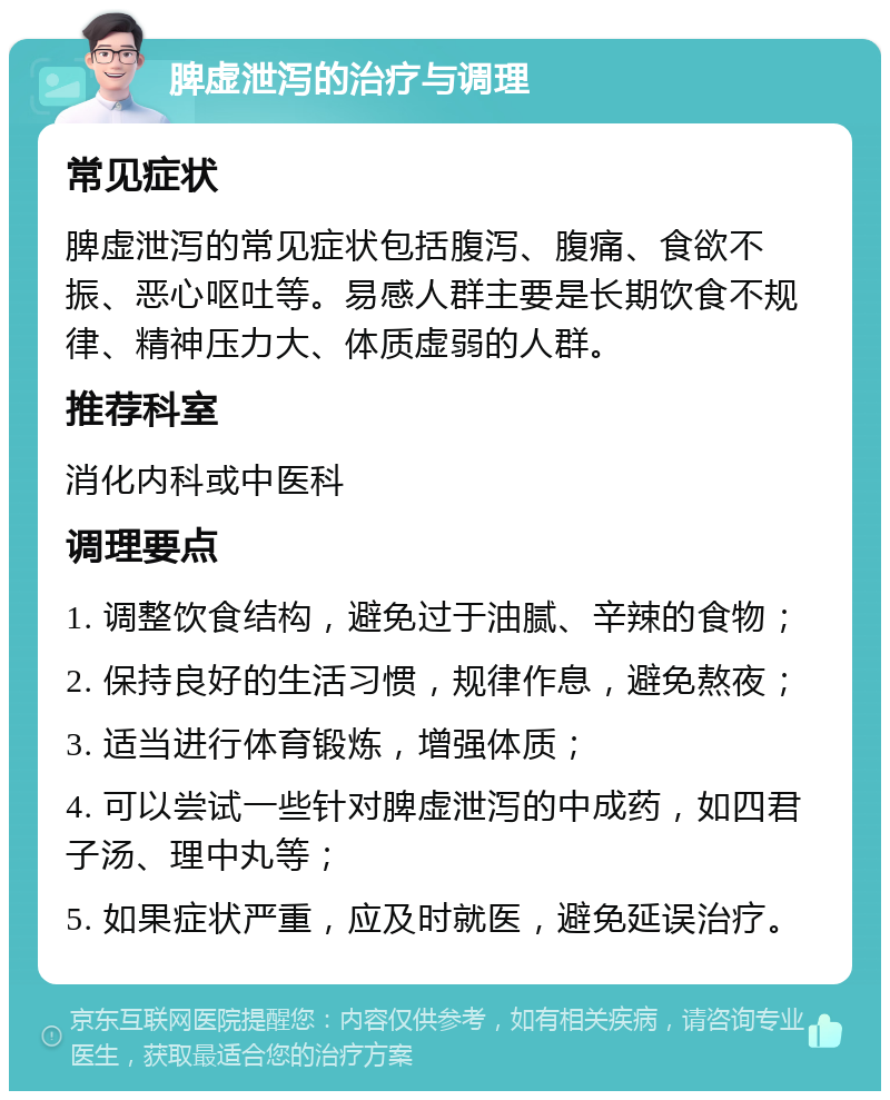 脾虚泄泻的治疗与调理 常见症状 脾虚泄泻的常见症状包括腹泻、腹痛、食欲不振、恶心呕吐等。易感人群主要是长期饮食不规律、精神压力大、体质虚弱的人群。 推荐科室 消化内科或中医科 调理要点 1. 调整饮食结构，避免过于油腻、辛辣的食物； 2. 保持良好的生活习惯，规律作息，避免熬夜； 3. 适当进行体育锻炼，增强体质； 4. 可以尝试一些针对脾虚泄泻的中成药，如四君子汤、理中丸等； 5. 如果症状严重，应及时就医，避免延误治疗。