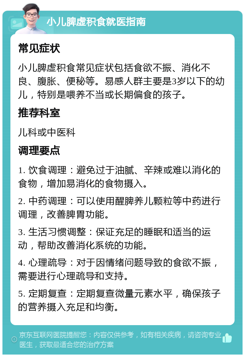 小儿脾虚积食就医指南 常见症状 小儿脾虚积食常见症状包括食欲不振、消化不良、腹胀、便秘等。易感人群主要是3岁以下的幼儿，特别是喂养不当或长期偏食的孩子。 推荐科室 儿科或中医科 调理要点 1. 饮食调理：避免过于油腻、辛辣或难以消化的食物，增加易消化的食物摄入。 2. 中药调理：可以使用醒脾养儿颗粒等中药进行调理，改善脾胃功能。 3. 生活习惯调整：保证充足的睡眠和适当的运动，帮助改善消化系统的功能。 4. 心理疏导：对于因情绪问题导致的食欲不振，需要进行心理疏导和支持。 5. 定期复查：定期复查微量元素水平，确保孩子的营养摄入充足和均衡。