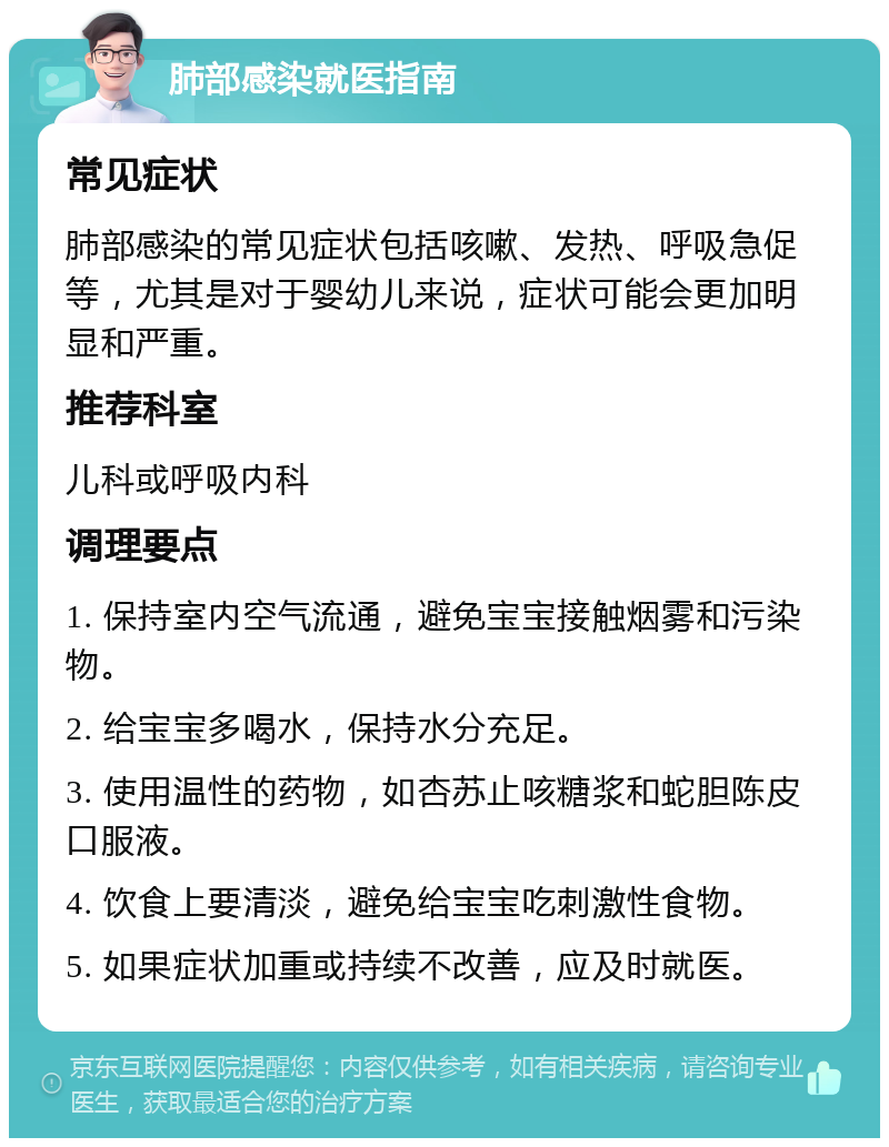 肺部感染就医指南 常见症状 肺部感染的常见症状包括咳嗽、发热、呼吸急促等，尤其是对于婴幼儿来说，症状可能会更加明显和严重。 推荐科室 儿科或呼吸内科 调理要点 1. 保持室内空气流通，避免宝宝接触烟雾和污染物。 2. 给宝宝多喝水，保持水分充足。 3. 使用温性的药物，如杏苏止咳糖浆和蛇胆陈皮口服液。 4. 饮食上要清淡，避免给宝宝吃刺激性食物。 5. 如果症状加重或持续不改善，应及时就医。