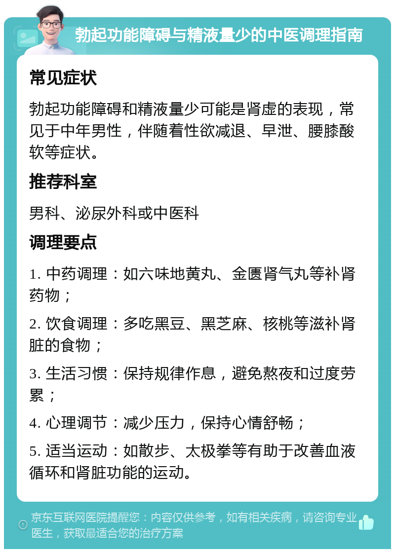 勃起功能障碍与精液量少的中医调理指南 常见症状 勃起功能障碍和精液量少可能是肾虚的表现，常见于中年男性，伴随着性欲减退、早泄、腰膝酸软等症状。 推荐科室 男科、泌尿外科或中医科 调理要点 1. 中药调理：如六味地黄丸、金匮肾气丸等补肾药物； 2. 饮食调理：多吃黑豆、黑芝麻、核桃等滋补肾脏的食物； 3. 生活习惯：保持规律作息，避免熬夜和过度劳累； 4. 心理调节：减少压力，保持心情舒畅； 5. 适当运动：如散步、太极拳等有助于改善血液循环和肾脏功能的运动。