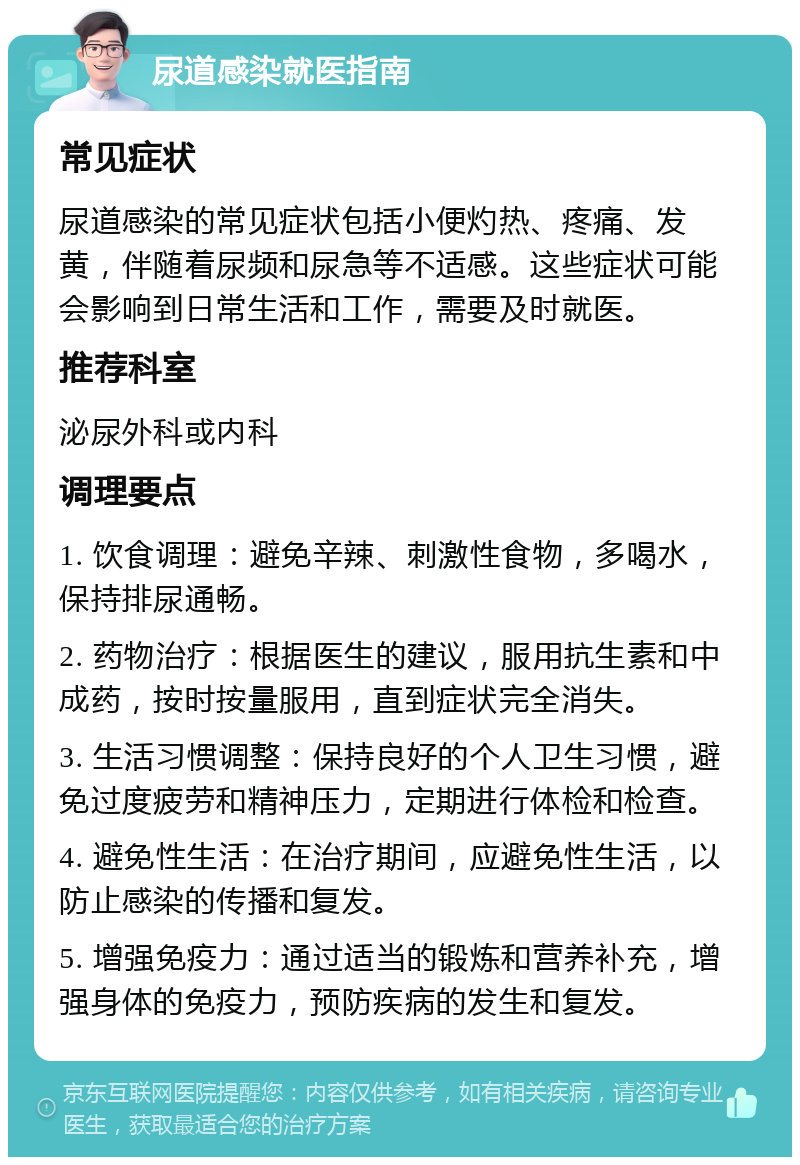 尿道感染就医指南 常见症状 尿道感染的常见症状包括小便灼热、疼痛、发黄，伴随着尿频和尿急等不适感。这些症状可能会影响到日常生活和工作，需要及时就医。 推荐科室 泌尿外科或内科 调理要点 1. 饮食调理：避免辛辣、刺激性食物，多喝水，保持排尿通畅。 2. 药物治疗：根据医生的建议，服用抗生素和中成药，按时按量服用，直到症状完全消失。 3. 生活习惯调整：保持良好的个人卫生习惯，避免过度疲劳和精神压力，定期进行体检和检查。 4. 避免性生活：在治疗期间，应避免性生活，以防止感染的传播和复发。 5. 增强免疫力：通过适当的锻炼和营养补充，增强身体的免疫力，预防疾病的发生和复发。