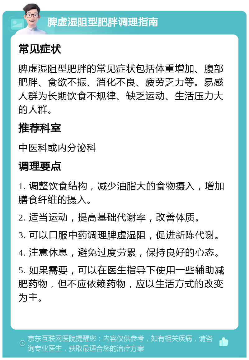 脾虚湿阻型肥胖调理指南 常见症状 脾虚湿阻型肥胖的常见症状包括体重增加、腹部肥胖、食欲不振、消化不良、疲劳乏力等。易感人群为长期饮食不规律、缺乏运动、生活压力大的人群。 推荐科室 中医科或内分泌科 调理要点 1. 调整饮食结构，减少油脂大的食物摄入，增加膳食纤维的摄入。 2. 适当运动，提高基础代谢率，改善体质。 3. 可以口服中药调理脾虚湿阻，促进新陈代谢。 4. 注意休息，避免过度劳累，保持良好的心态。 5. 如果需要，可以在医生指导下使用一些辅助减肥药物，但不应依赖药物，应以生活方式的改变为主。