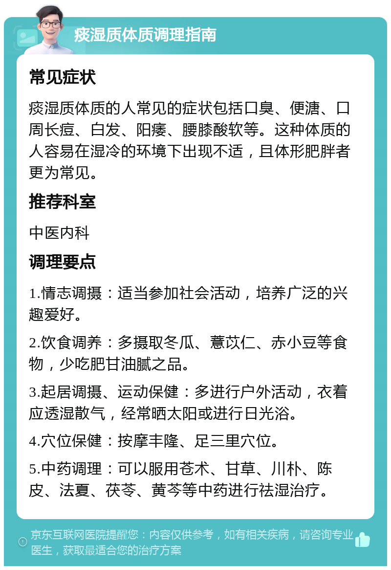 痰湿质体质调理指南 常见症状 痰湿质体质的人常见的症状包括口臭、便溏、口周长痘、白发、阳痿、腰膝酸软等。这种体质的人容易在湿冷的环境下出现不适，且体形肥胖者更为常见。 推荐科室 中医内科 调理要点 1.情志调摄：适当参加社会活动，培养广泛的兴趣爱好。 2.饮食调养：多摄取冬瓜、薏苡仁、赤小豆等食物，少吃肥甘油腻之品。 3.起居调摄、运动保健：多进行户外活动，衣着应透湿散气，经常晒太阳或进行日光浴。 4.穴位保健：按摩丰隆、足三里穴位。 5.中药调理：可以服用苍术、甘草、川朴、陈皮、法夏、茯苓、黄芩等中药进行祛湿治疗。