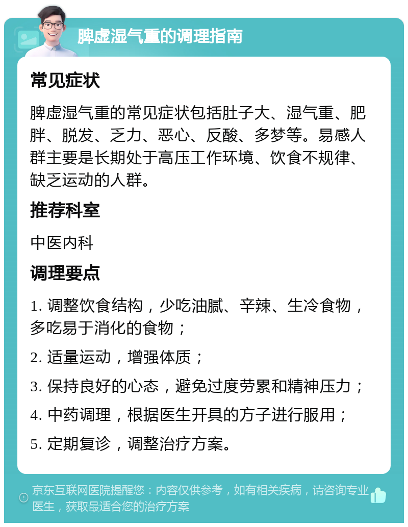 脾虚湿气重的调理指南 常见症状 脾虚湿气重的常见症状包括肚子大、湿气重、肥胖、脱发、乏力、恶心、反酸、多梦等。易感人群主要是长期处于高压工作环境、饮食不规律、缺乏运动的人群。 推荐科室 中医内科 调理要点 1. 调整饮食结构，少吃油腻、辛辣、生冷食物，多吃易于消化的食物； 2. 适量运动，增强体质； 3. 保持良好的心态，避免过度劳累和精神压力； 4. 中药调理，根据医生开具的方子进行服用； 5. 定期复诊，调整治疗方案。