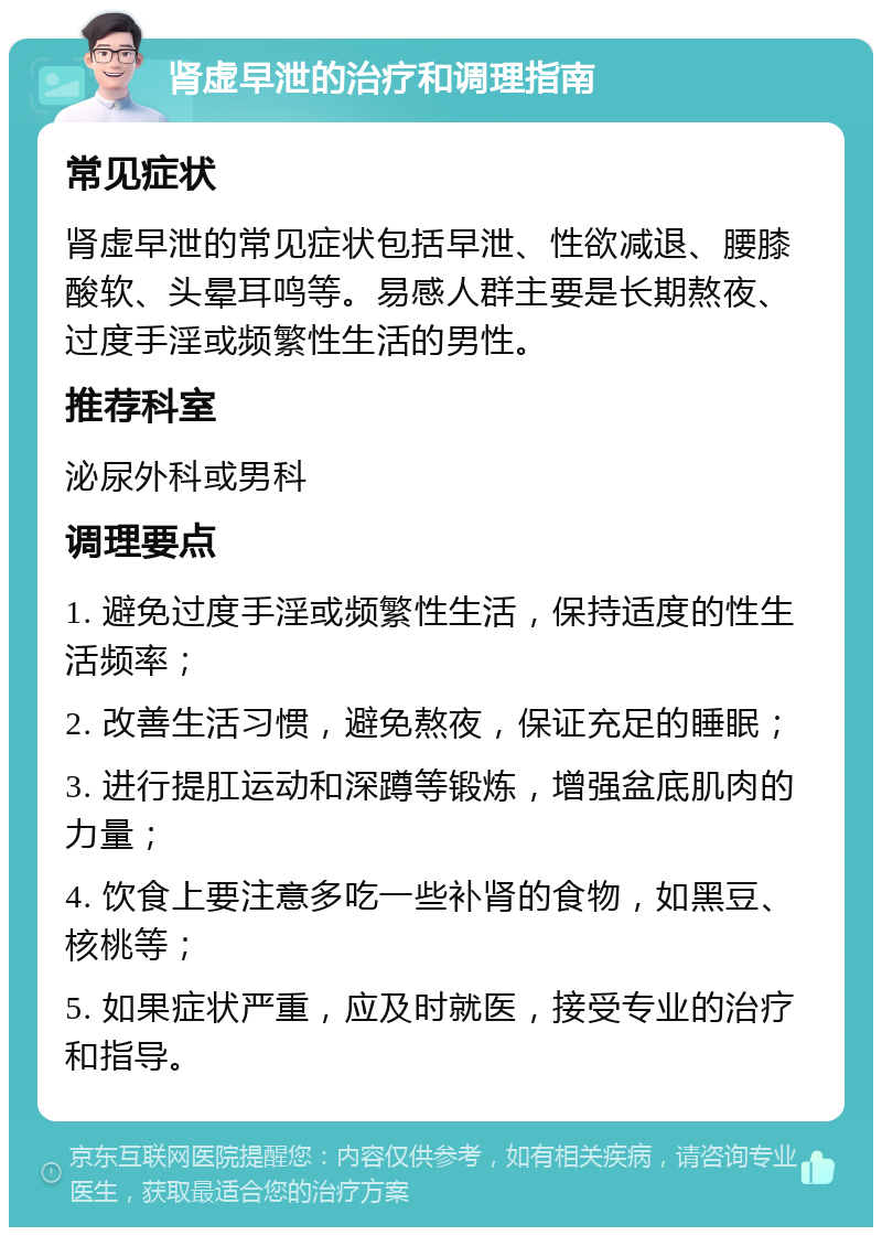 肾虚早泄的治疗和调理指南 常见症状 肾虚早泄的常见症状包括早泄、性欲减退、腰膝酸软、头晕耳鸣等。易感人群主要是长期熬夜、过度手淫或频繁性生活的男性。 推荐科室 泌尿外科或男科 调理要点 1. 避免过度手淫或频繁性生活，保持适度的性生活频率； 2. 改善生活习惯，避免熬夜，保证充足的睡眠； 3. 进行提肛运动和深蹲等锻炼，增强盆底肌肉的力量； 4. 饮食上要注意多吃一些补肾的食物，如黑豆、核桃等； 5. 如果症状严重，应及时就医，接受专业的治疗和指导。