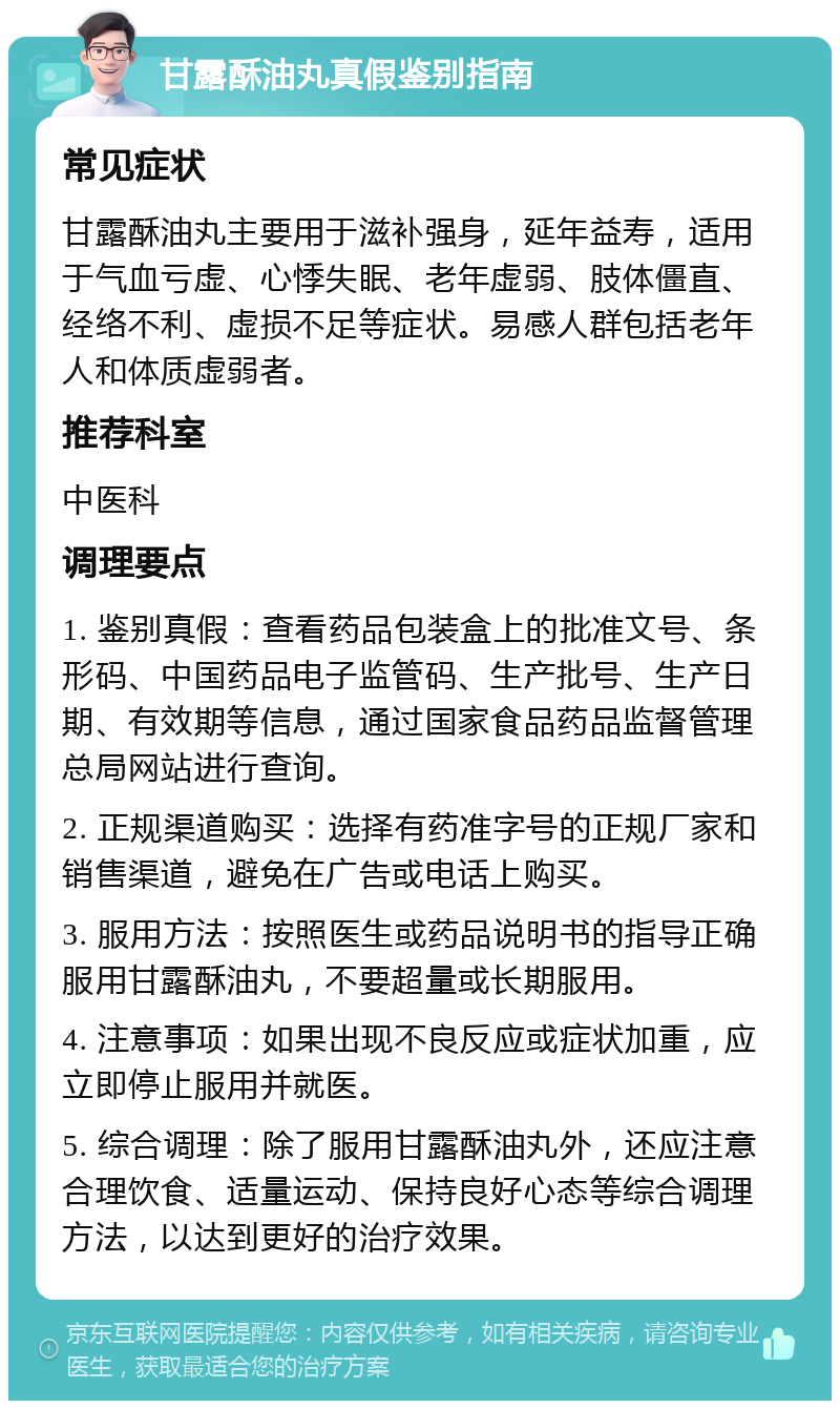 甘露酥油丸真假鉴别指南 常见症状 甘露酥油丸主要用于滋补强身，延年益寿，适用于气血亏虚、心悸失眠、老年虚弱、肢体僵直、经络不利、虚损不足等症状。易感人群包括老年人和体质虚弱者。 推荐科室 中医科 调理要点 1. 鉴别真假：查看药品包装盒上的批准文号、条形码、中国药品电子监管码、生产批号、生产日期、有效期等信息，通过国家食品药品监督管理总局网站进行查询。 2. 正规渠道购买：选择有药准字号的正规厂家和销售渠道，避免在广告或电话上购买。 3. 服用方法：按照医生或药品说明书的指导正确服用甘露酥油丸，不要超量或长期服用。 4. 注意事项：如果出现不良反应或症状加重，应立即停止服用并就医。 5. 综合调理：除了服用甘露酥油丸外，还应注意合理饮食、适量运动、保持良好心态等综合调理方法，以达到更好的治疗效果。