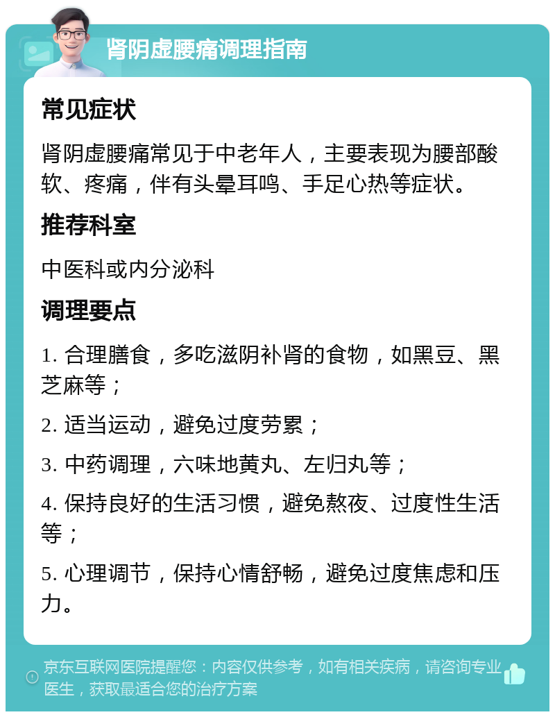 肾阴虚腰痛调理指南 常见症状 肾阴虚腰痛常见于中老年人，主要表现为腰部酸软、疼痛，伴有头晕耳鸣、手足心热等症状。 推荐科室 中医科或内分泌科 调理要点 1. 合理膳食，多吃滋阴补肾的食物，如黑豆、黑芝麻等； 2. 适当运动，避免过度劳累； 3. 中药调理，六味地黄丸、左归丸等； 4. 保持良好的生活习惯，避免熬夜、过度性生活等； 5. 心理调节，保持心情舒畅，避免过度焦虑和压力。