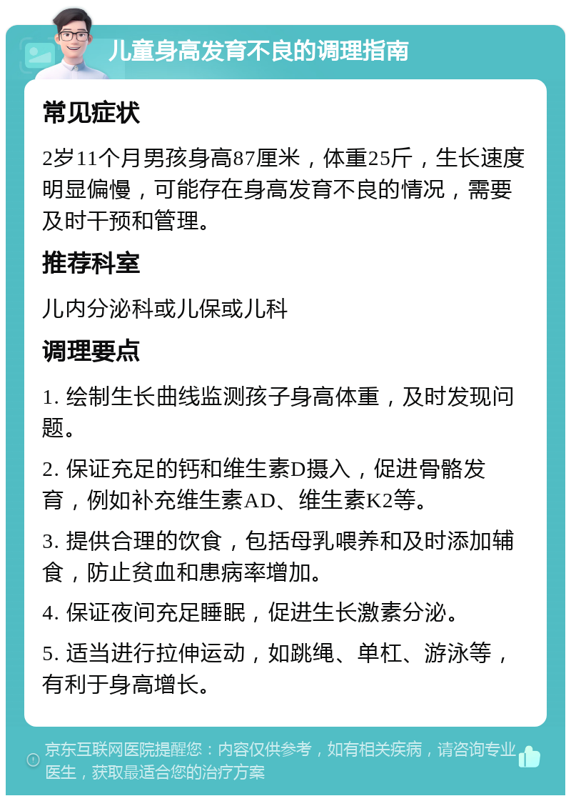 儿童身高发育不良的调理指南 常见症状 2岁11个月男孩身高87厘米，体重25斤，生长速度明显偏慢，可能存在身高发育不良的情况，需要及时干预和管理。 推荐科室 儿内分泌科或儿保或儿科 调理要点 1. 绘制生长曲线监测孩子身高体重，及时发现问题。 2. 保证充足的钙和维生素D摄入，促进骨骼发育，例如补充维生素AD、维生素K2等。 3. 提供合理的饮食，包括母乳喂养和及时添加辅食，防止贫血和患病率增加。 4. 保证夜间充足睡眠，促进生长激素分泌。 5. 适当进行拉伸运动，如跳绳、单杠、游泳等，有利于身高增长。