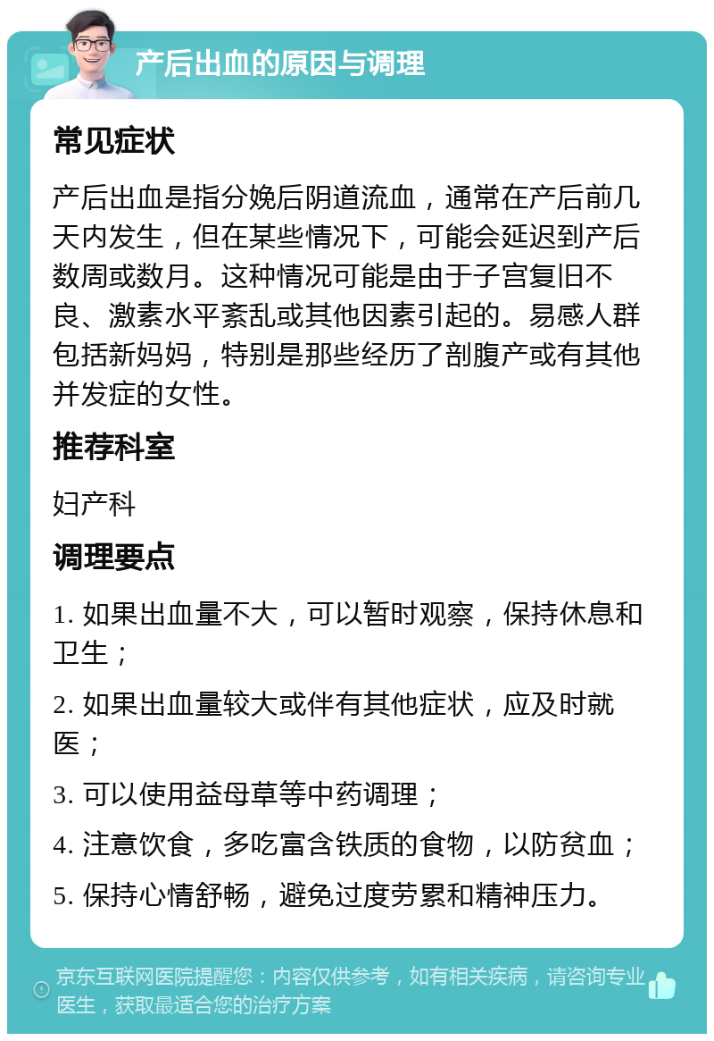 产后出血的原因与调理 常见症状 产后出血是指分娩后阴道流血，通常在产后前几天内发生，但在某些情况下，可能会延迟到产后数周或数月。这种情况可能是由于子宫复旧不良、激素水平紊乱或其他因素引起的。易感人群包括新妈妈，特别是那些经历了剖腹产或有其他并发症的女性。 推荐科室 妇产科 调理要点 1. 如果出血量不大，可以暂时观察，保持休息和卫生； 2. 如果出血量较大或伴有其他症状，应及时就医； 3. 可以使用益母草等中药调理； 4. 注意饮食，多吃富含铁质的食物，以防贫血； 5. 保持心情舒畅，避免过度劳累和精神压力。