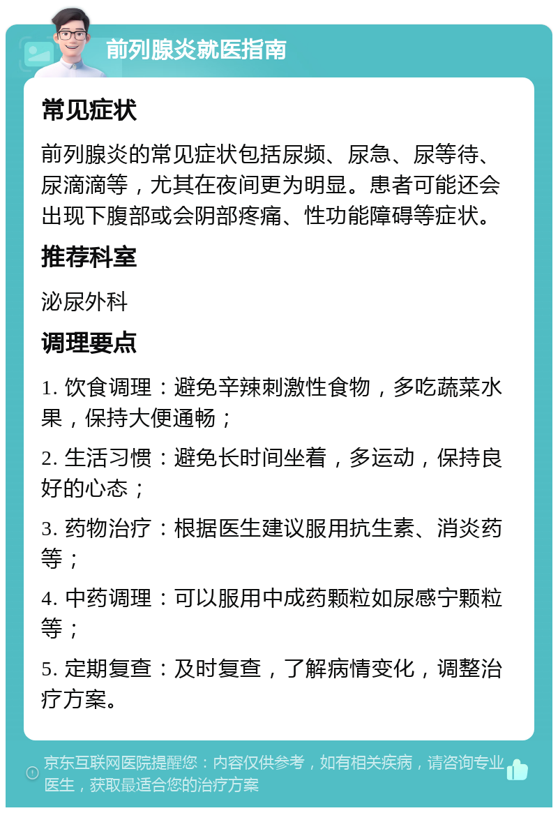 前列腺炎就医指南 常见症状 前列腺炎的常见症状包括尿频、尿急、尿等待、尿滴滴等，尤其在夜间更为明显。患者可能还会出现下腹部或会阴部疼痛、性功能障碍等症状。 推荐科室 泌尿外科 调理要点 1. 饮食调理：避免辛辣刺激性食物，多吃蔬菜水果，保持大便通畅； 2. 生活习惯：避免长时间坐着，多运动，保持良好的心态； 3. 药物治疗：根据医生建议服用抗生素、消炎药等； 4. 中药调理：可以服用中成药颗粒如尿感宁颗粒等； 5. 定期复查：及时复查，了解病情变化，调整治疗方案。