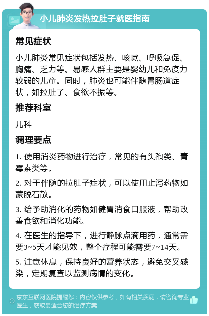 小儿肺炎发热拉肚子就医指南 常见症状 小儿肺炎常见症状包括发热、咳嗽、呼吸急促、胸痛、乏力等。易感人群主要是婴幼儿和免疫力较弱的儿童。同时，肺炎也可能伴随胃肠道症状，如拉肚子、食欲不振等。 推荐科室 儿科 调理要点 1. 使用消炎药物进行治疗，常见的有头孢类、青霉素类等。 2. 对于伴随的拉肚子症状，可以使用止泻药物如蒙脱石散。 3. 给予助消化的药物如健胃消食口服液，帮助改善食欲和消化功能。 4. 在医生的指导下，进行静脉点滴用药，通常需要3~5天才能见效，整个疗程可能需要7~14天。 5. 注意休息，保持良好的营养状态，避免交叉感染，定期复查以监测病情的变化。