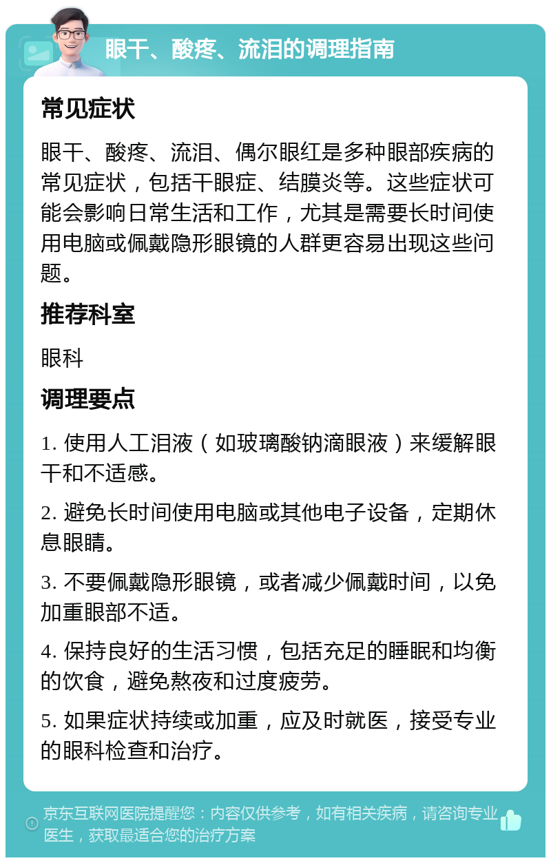 眼干、酸疼、流泪的调理指南 常见症状 眼干、酸疼、流泪、偶尔眼红是多种眼部疾病的常见症状，包括干眼症、结膜炎等。这些症状可能会影响日常生活和工作，尤其是需要长时间使用电脑或佩戴隐形眼镜的人群更容易出现这些问题。 推荐科室 眼科 调理要点 1. 使用人工泪液（如玻璃酸钠滴眼液）来缓解眼干和不适感。 2. 避免长时间使用电脑或其他电子设备，定期休息眼睛。 3. 不要佩戴隐形眼镜，或者减少佩戴时间，以免加重眼部不适。 4. 保持良好的生活习惯，包括充足的睡眠和均衡的饮食，避免熬夜和过度疲劳。 5. 如果症状持续或加重，应及时就医，接受专业的眼科检查和治疗。